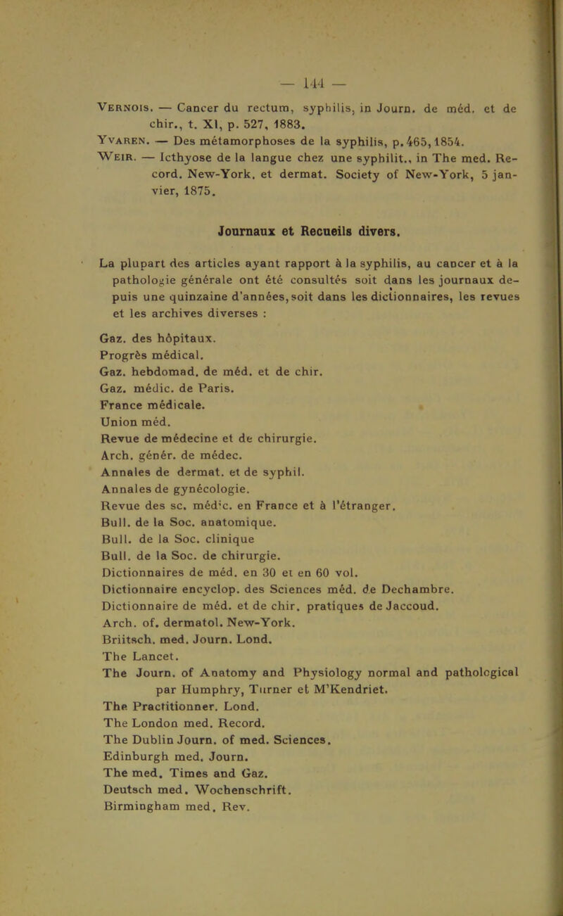 — 114 — Vernois. — Cancer du rectum, syphilis, in Journ. de méd, et de chir., t. XI, p. 527, 1883. YvAREN. — Des métamorphoses de la syphilis, p. 465,1854. Weir. — Icthyose de la langue chez une syphilit., in The med. Re- cord. New-York, et dermat. Society of New-York, 5 jan- vier, 1875. Journaux et Recueils divers. La plupart des articles ayant rapport à la syphilis, au cancer et à la pathoioj;ie générale ont été consultés soit dans les journaux de- « puis une quinzaine d'années, soit dans les dictionnaires, les revues et les archives diverses : Gaz. des hôpitaux. Progrès médical. Gaz. hebdomad. de méd. et de chir. Gaz. médic. de Paris. France médicale. Union méd. Revue de médecine et de chirurgie, Arch. génér. de médec. Annales de dermat. et de syphil. Annales de gynécologie. Revue des se. méd'c. en France et à l'étranger. Bull, de la Soc, anatomique. Bull, de la Soc. clinique Bull, de la Soc. de chirurgie. Dictionnaires de méd. en 30 ei en 60 vol. Dictionnaire encyclop. des Sciences méd. de Dechambre. Dictionnaire de méd. et de chir. pratiques de Jaccoud. Arch. of. dermatol. New-York. Briitsch. med. Journ. Lond. The Lancet. The Journ. of Anatomy and Physiology normal and patholcgical par Humphry, Turner et M'Kendriet. Thfi Practitionner. Lond. The London med. Record. The Dublin Journ. of med. Sciences. Edinburgh med, Journ. The med. Times and Gaz. Deutsch med. Wochenschrift. Birmingham med. Rev.