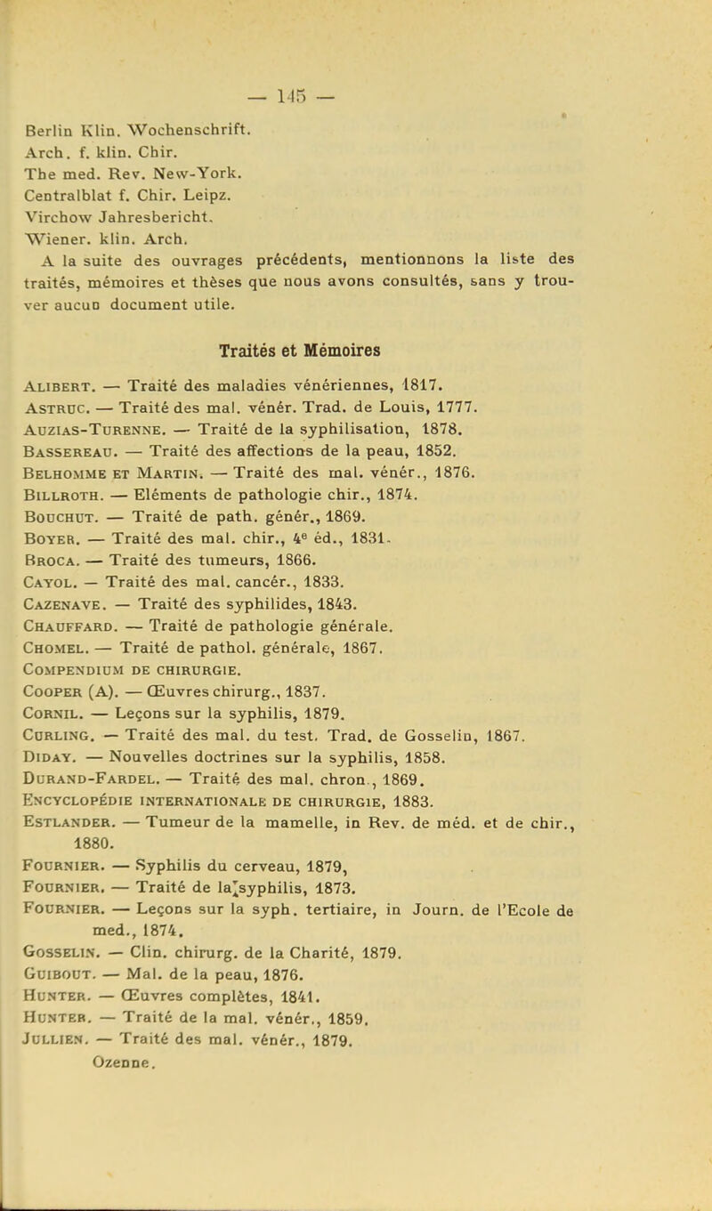 Berlin Klin. Wochenschrift. Arch. f. klin. Chir. The med. Rev. New-York. Centralblat f. Chir. Leipz. Virchow Jahresbericht. Wiener, klin. Arch. A la suite des ouvrages précédents, mentionnons la liste des traités, mémoires et thèses que nous avons consultés, sans y trou- ver aucun document utile. Traités et Mémoires Alibert. — Traité des maladies vénériennes, '18i7. AsTRUC — Traité des mai. vénér. Trad. de Louis, 1777. AuziAS-TuRENNE. — Traité de la syphilisation, 1878. Bassereau. — Traité des affections de la peau, 1852. Belhomme et Martin. — Traité des mal. vénér., 1876. BiLLROTH. — Eléments de pathologie chir., 1874. BoucHUT. — Traité de path. génér., 1869. BoYER. — Traité des mal. chir., 4^ éd., 1831- Rroca. — Traité des tumeurs, 1866. Cayol. — Traité des mal, cancér., 1833. Cazenave. — Traité des syphilides, 1843. Chauffard. — Traité de pathologie générale. Chomel. — Traité de pathol. générale, 1867. COMPENDIUM DE CHIRURGIE. CooPER (A), — Œuvres chirurg., 1837. CoRNiL. — Leçons sur la syphilis, 1879. CuRLixNG. — Traité des mal. du test, Trad, de Gosselin, 1867. DiDAY. — Nouvelles doctrines sur la syphilis, 1858. Durand-Fardel. — Traité des mal. chron., 1869. Encyclopédie internationale de chirurgie, 1883. Estlander. — Tumeur de la mamelle, in Rev. de méd. et de chir,, 1880. FouRNiER. — Syphilis du cerveau, 1879, FouRNiER. — Traité de la^syphilis, 1873. FoURNiER, — Leçons sur la syph. tertiaire, in Journ. de l'Ecole de med., 1874. Gosselin. — Clin, chirurg. de la Charité, 1879. GuiBOUT. — Mal. de la peau, 1876. HuNTER. — Œuvres complètes, 1841. HUNTEB. — Traité de la mal. vénér., 1859. JuLLiEN. — Traité des mal. vénér., 1879. Ozenne,