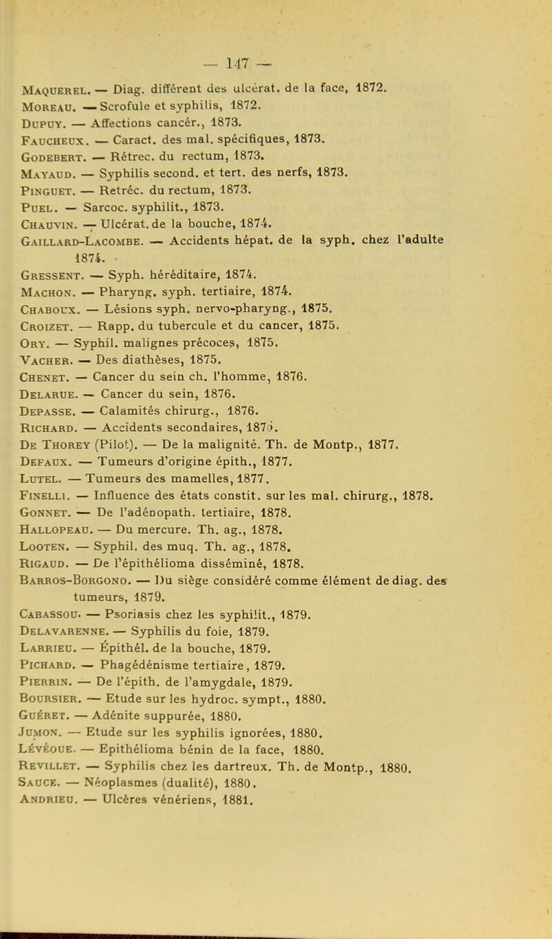 Maquerel. — Diag. différent des ulcérât, de la face, 1872. MoREAU. — Scrofule et syphilis, 1872. DUPUY. — Affections cancér., 1873. Faucheux. — Caract. des mal. spécifiques, 1873. GoDEBERT. — Rétrec. du rectum, 1873. Mayaud. — Syphilis second, et tert. des nerfs, 1873. PiNGUET. — Retréc. du rectum, 1873. PuEL. — Sarcoc. syphilit., 1873. Chauvin. — Ulcérât, de la bouche, 1874. Gaillard-Lacombe. — Accidents hépat. de la syph. chez l'adulte 1874. • Gressent. — Syph. héréditaire, 1874. Machon. — Pharyng. syph. tertiaire, 1874. Chaboux. — Lésions syph. nervo-pharyng., 1875, Croizet. — Rapp. du tubercule et du cancer, 1875, Ory. — Syphil. malignes précoces, 1875. Vacher. — Des diathèses, 1875. Chenet. — Cancer du sein ch. l'homme, 1876, Delarue. — Cancer du sein, 1876. Dépasse, — Calamités chirurg., 1876. Richard. — Accidents secondaires, 187à. De Thorey (Pilot). — De la malignité. Th. de Montp., 1877. Defaux. — Tumeurs d'origine épith., 1877. LuTEL. — Tumeurs des mamelles, 1877. FiNELLi. — Influence des états constit. sur les mal. chirurg., 1878. Gonnet. — De l'adénopath, tertiaire, 1878. Hallopeau. — Du mercure. Th. ag., 1878. LoOTEN. — Syphil. des muq. Th, ag., 1878. RiGAUD. — De Tépithélioma disséminé, 1878, Barros-Borgono. — Du siège considéré comme élément de diag. des tumeurs, 1879. Cabassou. — Psoriasis chez les syphilit., 1879. Delavarenne. — Syphilis du foie, 1879. Larrieu. — Épithél. de la bouche, 1879. Richard. — Phagédénisme tertiaire, 1879. PiERRiN. — De l'épith, de l'amygdale, 1879. Boursier. — Etude sur les hydroc. sympt., 1880. GuÉRET. — Adénite suppurée, 1880. JoMON. — Etude sur les syphilis ignorées, 1880. LÉvÈoUE. — Epithélioma bénin de la face, 1880. Revillet. — Syphilis chez les dartreux. Th. de Montp., 1880. Sauce. — Néoplasmes (dualité), 1880. Andrieu. — Ulcères vénériens, 1881.