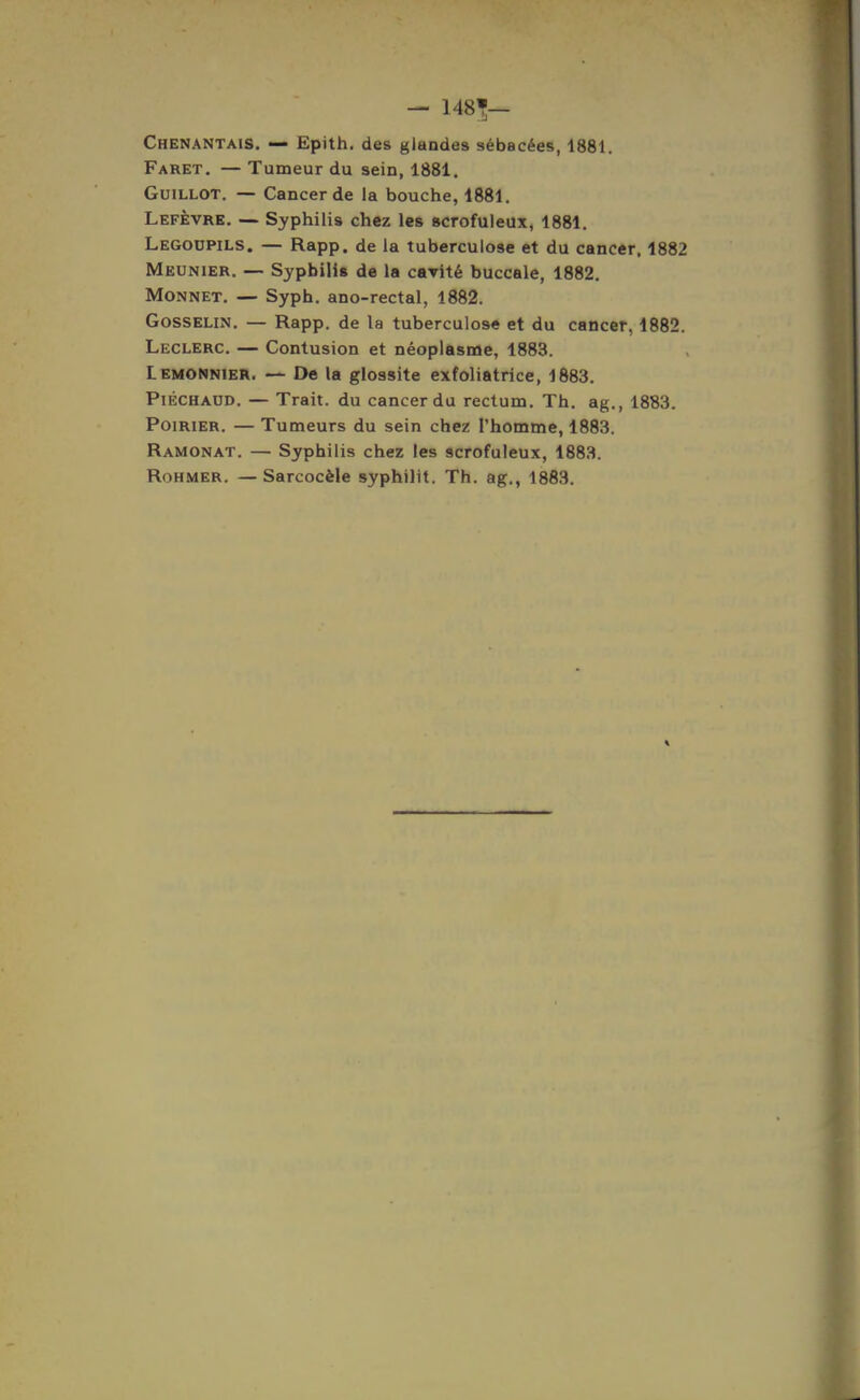 Faret. — Tumeur du sein, 1881. GuiLLOT. — Cancer de la bouche, 1881. Lefèvre, — Syphilis chez les scrofuleux, 1881. Legoupils. — Rapp. de la tuberculose et du cancer. 1882 Meunier. — Syphilis de la cavité buccale, 1882. Monnet. — Syph. ano-rectal, 1882. GossELiN. — Rapp. de la tuberculose et du cancer, 1882. Leclerc. — Contusion et néoplasme, 1883. Lemonnier. — De la glossite exfoliatrice, 1883. PiÉCHAUD. — Trait, du cancer du rectum. Th. ag., 1883. Poirier. — Tumeurs du sein chez l'homme, 1883. Ramonât. — Syphilis chez les scrofuleux, 1883. RoHMER. —Sarcocèle syphilit. Th. ag., 1883.