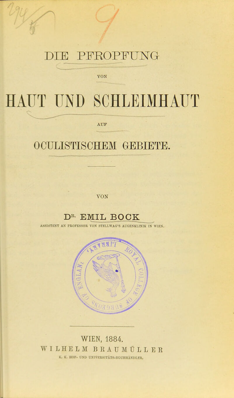 DIE PFROPFUNG VON HAUT UND SCHLEIMHAUT AUF OCÜLISTISCHEM GEBIETE. VON EMII^BOCIC ASSISTENT AN PROFESSOR VON STELLWAG'S AUGENKLINIK IN WIEN. WIEN, 1884. WILHELM BRAUMÜLLER K. K. HOF- UNI) UNIVBRSITXT8.DUCHHANI)I,ER.