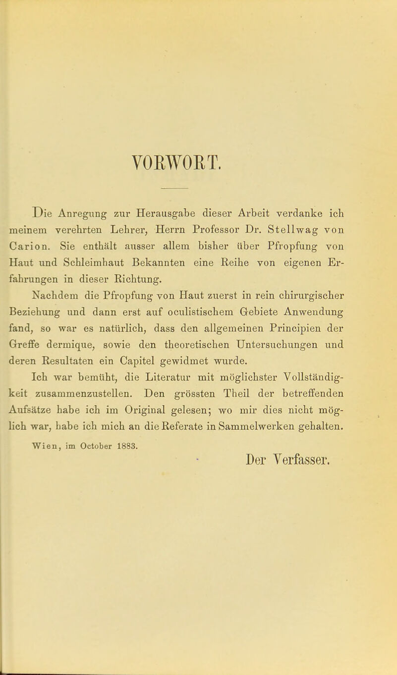 VOEWOET. Die Anregung zur Herausgabe dieser Arbeit verdanke ich meinem verehrten Lehrer, Herrn Professor Dr. Stellwag von Carion. Sie enthält ausser allem bisher über Pfropfung von Haut und Schleimhaut Bekannten eine Reihe von eigenen Er- fahrungen in dieser Richtung. Nachdem die Pfropfung von Haut zuerst in rein chirurgischer Beziehung und dann erst auf oculistischem Gebiete Anwendung fand, so war es natürlich, dass den allgemeinen Principien der Greffe dermique, sowie den theoretischen Untersuchungen und deren Resultaten ein Capitel gewidmet wurde. Ich war bemüht, die Literatur mit möglichster Vollständig- keit zusammenzustellen. Den grössten Theil der betreffenden Aufsätze habe ich im Original gelesen; wo mir dies nicht mög- lich war, habe ich mich an die Referate in Sammelwerken gehalten. Wien, im October 1883. Der Verfasser.