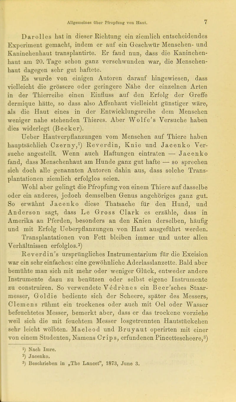 Darolles Latin dieser Richtung ein ziemlicli entscheidendes Experiment gemacht, indem er auf ein Geschwür Menschen- und Kaninchenhaut transplantirte. Er fand nun, dass die Kaninchen- haut am 20. Tage schon ganz verschwunden war, die Menschen- haut dagegen sehr gut haftete. Es wurde von einigen Autoren darauf hingewiesen, dass vielleicht die grössere oder geringere Nähe der einzelnen Arten in der Thierreihe einen Einfluss auf den Erfolg der Greffe dermique hätte, so dass also Affenhaut vielleicht günstiger wäre, als die Haut eines in der Entwicklungsreihe dem Menschen weniger nahe stehenden Thieres. Aber Wolfe's Versuche haben dies widerlegt (Becker). lieber Hautverpflanzungen vom Menschen auf Thiere haben hauptsächlich Czerny,^) Reverdin, Knie und Jacenko Ver- suche angestellt. Wenn auch Haftungen eintraten — Jacenko fand, dass Menschenhaut am Hunde ganz gut hafte — so sprechen sich doch alle genannten Autoren dahin aus, dass solche Trans- plantationen ziemlich erfolglos seien. Wohl aber gelingt die Pfropfung von einem Thiere auf dasselbe oder ein andei-es, jedoch demselben Genus angehöriges ganz gut. So erwähnt Jacenko diese Thatsache für den Hund, und Anderson sagt, dass Le Gross Clark es erzähle, dass in Amerika an Pferden, besonders an den Knien derselben, häufig und mit Erfolg Ueberpflanzungen von Haut ausgeführt werden. Transplantationen von Fett bleiben immer und unter allen Verhältnissen erfolglos.2) Reverdin's ursprüngliches Instrumentarium für die Excision war ein sehr einfaches: eine gewöhnliche Aderlasslanzette. Bald aber bemühte man sich mit mehr oder weniger Glück, entweder andere Instrumente dazu zu benützen oder selbst eigene Instrumente zu construiren. So verwendete V6drenes ein Beer'sches Staar- messer, Goldie bediente sich der Scheere, später des Messers, Clemens rühmt ein trockenes oder auch mit Gel oder Wasser befeuchtetes Messer, bemerkt aber, dass er das trockene vorziehe weil sich die mit feuchtem Messer losgetrennten Hautstückchen sehr leicht wölbten. Macleod und Bruyaut operirten mit einer von einem Studenten, Namens Crips, erfundenen Pincettescheere,^) 1) Nach Imre. ^ Jacenko. Beschrieben in „The Lancet, 1873, June 3.