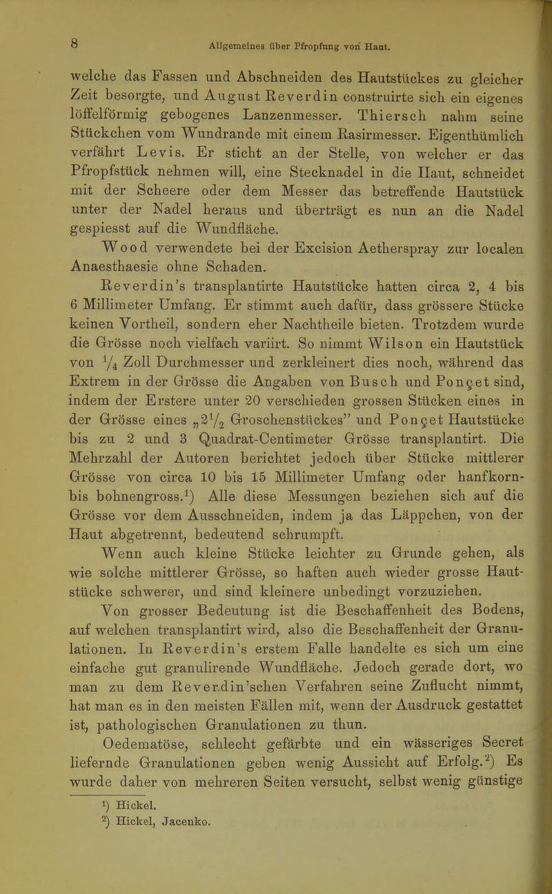 welche das Fassen und Abschneiden des Hautstückes zu gleicher Zeit besorgte, und August Reverdin construirte sich ein eigenes löffeiförmig gebogenes Lanzenmesser. Thier sc h nahm seine Stückchen vom Wundrande mit einem Rasirmesser. Eigenthümlich verfährt Levis. Er sticht an der Stelle, von welcher er das Pfropfstück nehmen will, eine Stecknadel in die Haut, schneidet mit der Scheere oder dem Messer das betreffende Hautstück unter der Nadel heraus und überträgt es nun an die Nadel gespiesst auf die Wundfläche. Wood verwendete bei der Excision Aetherspray zur localen Anaesthaesie ohne Schaden. Reverdin's transplantirte Hautstücke hatten circa 2, 4 bis 6 Millimeter Umfang. Er stimmt auch dafür, dass grössere Stücke keinen Vortheil, sondern eher Nachtheile bieten. Trotzdem wurde die Grösse noch vielfach variirt. So nimmt Wilson ein Hautstück von Y4 Zoll Durchmesser und zei'kleinert dies noch, während das Extrem in der Grösse die Angaben von Busch und Pon9et sind, indem der Erstere unter 20 verschieden grossen Stücken eines in der Grösse eines «^72 Groschenstückes und Pon9et Hautstücke bis zu 2 und 3 Quadrat-Centimeter Grösse transplantirt. Die Mehrzahl der Autoren berichtet jedoch über Stücke mittlerer Grösse von circa 10 bis 15 Millimeter Umfang oder hanfkorn- bis bohnengross.^) Alle diese Messungen beziehen sich auf die Grösse vor dem Ausschneiden, indem ja das Läppchen, von der Haut abgetrennt, bedeutend schrumpft. Wenn auch kleine Stücke leichter zu Grunde gehen, als wie solche mittlerer Grösse, so haften auch wieder grosse Haut- stücke schwerer, und sind kleinere unbedingt vorzuziehen. Von grosser Bedeutung ist die Beschaffenheit des Bodens, auf welchen transplantirt wird, also die Beschaffenheit der Granu- lationen. In Reverdin's erstem Falle handelte es sich um eine einfache gut granulirende Wundfläche. Jedoch gerade dort, wo man zu dem Reverdin'schen Verfahren seine Zuflucht nimmt, hat man es in den meisten Fällen mit, wenn der Ausdruck gestattet ist, pathologischen Granulationen zu thun. Oedematöse, schlecht gefärbte und ein wässeriges Secret liefernde Granulationen geben wenig Aussicht auf Erfolg.'^) Es wurde daher von mehreren Seiten versucht, selbst wenig günstige 1) Hickel. 2) Hickel, Jacenko.