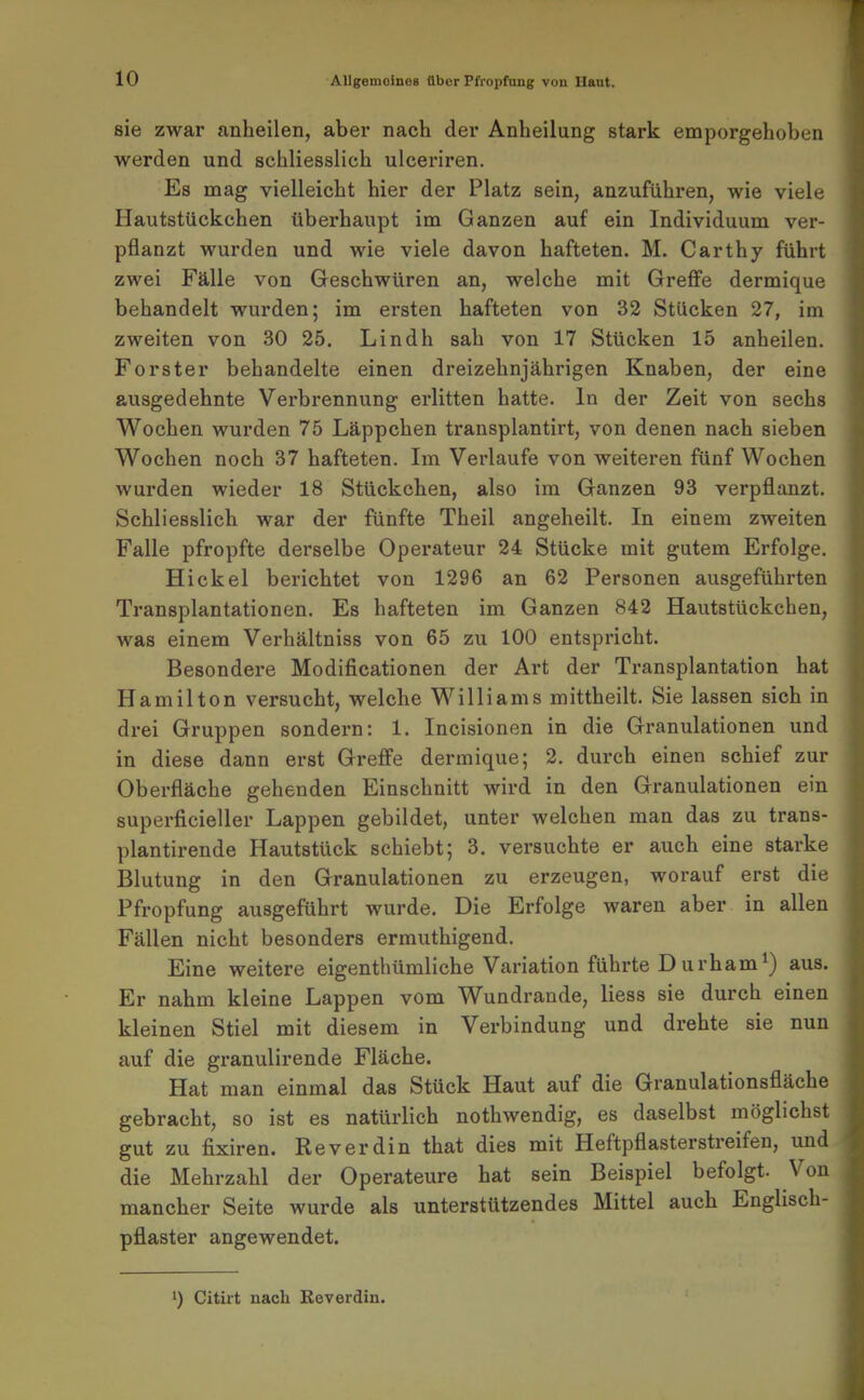 r 10 Allgemeines Uber Pfropfung von Haut. sie zwar anheilen, abei* nach der Anheilung stark emporgehoben werden und schliesslich ulceriren. Es mag vielleicht hier der Platz sein, anzuführen, wie viele Hautstückchen überhaupt im Ganzen auf ein Individuum ver- pflanzt wurden und wie viele davon hafteten. M. Carthy führt zwei Fälle von Geschwüren an, welche mit GrefFe dermique behandelt wurden; im ersten hafteten von 32 Stücken 27, im zweiten von 30 25. Lindh sah von 17 Stücken 15 anheilen. Forster behandelte einen dreizehnjährigen Knaben, der eine ausgedehnte Verbrennung erlitten hatte. In der Zeit von sechs Wochen wurden 75 Läppchen transplantirt, von denen nach sieben Wochen noch 37 hafteten. Im Verlaufe von weiteren fünf Wochen wurden wieder 18 Stückchen, also im Ganzen 93 verpflanzt. Schliesslich war der fünfte Theil angeheilt. In einem zweiten Falle pfropfte derselbe Operateur 24 Stücke mit gutem Erfolge. Hickel berichtet von 1296 an 62 Personen ausgeführten Transplantationen. Es hafteten im Ganzen 842 Hautstückchen, was einem Verhältniss von 65 zu 100 entspricht. Besondere Modificationen der Art der Transplantation hat Hamilton versucht, welche Williams mittheilt. Sie lassen sich in drei Gruppen sondern: 1. Incisionen in die Granulationen und in diese dann erst GrefFe dermique; 2. durch einen schief zur Oberfläche gehenden Einschnitt wird in den Granulationen ein superficieller Lappen gebildet, unter welchen man das zu trans- plantirende Hautstück schiebt; 3. versuchte er auch eine starke Blutung in den Granulationen zu erzeugen, worauf erst die Pfropfung ausgeführt wurde. Die Erfolge waren aber in allen Fällen nicht besonders ermuthigend. Eine weitere eigenthümliche Variation führte Durham^) aus. Er nahm kleine Lappen vom Wundrande, Hess sie durch einen kleinen Stiel mit diesem in Verbindung und drehte sie nun auf die granulirende Fläche. Hat man einmal das Stück Haut auf die Granulationsfläche gebracht, so ist es natürlich nothwendig, es daselbst möglichst gut zu fixiren. Reverdin that dies mit Heftpflasterstreifen, und die Mehrzahl der Operateure hat sein Beispiel befolgt. Von mancher Seite wurde als unterstützendes Mittel auch Englisch- pflaster angewendet.
