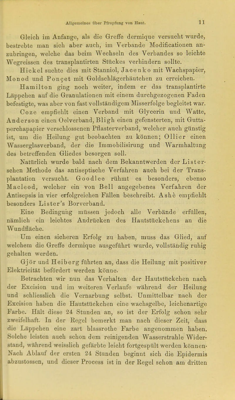 Gleich im Anfange, als die Greffe dermique versucht wurde, bestrebte man sich aber auch, im Verbände Modificationen an- zubringen, welche das beim Wechseln des Verbandes so leichte Wegreissen des transplautirten Stückes verhindern sollte. Hickel suchte dies mit Stanniol, Jacenko mit Wachspapiex, Monod und Ponget mit Goldschlägerhäutchen zu erreichen. Hamilton ging noch weiter, indem er das transplantirte Läppchen auf die Granulationen mit einem durchgezogenen Faden befestigte, was aber von fast vollständigem Misserfolge begleitet war. Coze empfiehlt einen Verband mit Glycerin und Watte, Anderson einen Oelverband, Bligh einen gefensterten, mit Gutta- perchapapier verschlossenen Pflasterverband, welcher auch günstig ist, um die Heilung gut beobachten zu können; Olli er einen Wasserglasverband, der die Immobilisirung und Warmhaltung des betreffenden Gliedes besorgen soll. Natürlich wurde bald nach dem Bekanntwerden der Li st er- sehen Methode das antiseptische Verfahren auch bei der Trans- plantation versucht. Goodlee rühmt es besonders, ebenso Macleod, welcher ein von Bell angegebenes Verfahren der Antisepsis in vier erfolgreichen Fällen beschreibt. Ashe empfiehlt besonders Lister's Borverband. Eine Bedingung müssen jedoch alle Verbände erfüllen, nämlich ein leichtes Andrücken des Hautstückchens an die Wundfläche. Um einen sicheren Erfolg zu haben, muss das Glied, auf welchem die Greffe dermique ausgeführt wurde, vollständig ruhig gehalten werden. Gjör und Heiberg führten an, dass die Heilung mit positiver Elektricität befördert werden könne. Betrachten wir nun das Verhalten der Hautstückchen nach der Excision und im weiteren Verlaufe während der Heilung und schliesslich die Vernarbung selbst. Unmittelbar nach der Excision haben die Hautstückchen eine wachsgelbe, leichenartige Farbe. Hält diese 24 Stunden an, so ist der Erfolg schon sehr zweifelhaft. In der Regel bemerkt man nach dieser Zeit, dass die Läppchen eine zart blassrothe Farbe angenommen haben. Solche leisten auch schon dem reinigenden Wassersti-ahle Wider- stand, während weisslich gefärbte leicht fortgespült werden können- Nach Ablauf der ersten 24 Stunden beginnt sich die Epidermis abzustossen, und dieser Process ist in der Regel schon am dritten