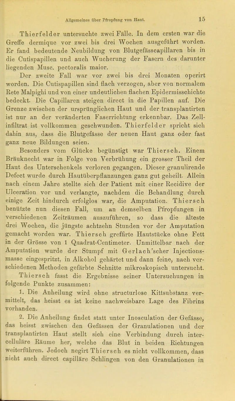 Thierfelder untersuchte zwei Fälle. In dem ersten war die Greffe dermique vor zwei bis drei Wochen ausgeführt worden. Er fand bedeutende Neubildung von Blutgefässcapillaren bis in die Cutispapillen und auch Wucherung der Fasern des darunter liegenden Muse, pectoralis maior. Der zweite Fall war vor zwei bis drei Monaten operirt worden. Die Cutispapillen sind flach verzogen, aber von normalem Rete Malpighi und von einer undeutlichen flachen Epidermisschichte bedeckt. Die Capillaren steigen direct in die Papillen auf. Die Grenze zwischen der ursprünglichen Haut und der transplantirten ist nur an der veränderten Faserrichtung erkennbar. Das Zell- infiltrat ist vollkommen geschwunden. Thierfelder spricht sich dahin aus, dass die Blutgefässe der neuen Haut ganz oder fast ganz neue Bildungen seien. Besonders vom Glücke begünstigt war Thiersch. Einem Bräuknecht war in Folge von Verbrühung ein grosser Theil der Haut des Unterschenkels verloren gegangen. Dieser granulirende Defect wurde durch Hautüberpflanzungen ganz gut geheilt. Allein nach einem Jahre stellte sich der Patient mit einer Recidive der Ulceration vor und verlangte, nachdem die Behandlung durch einige Zeit hindurch erfolglos wai*, die Amputation. Thiersch benützte nun diesen Fall, um an demselben Pfropfungen in verschiedenen Zeiträumen auszuführen, so dass die älteste drei Wochen, die jüngste achtzehn Stunden vor der Amputation gemacht worden war. Thiersch greffirte Hautstücke ohne Fett in der Grösse von 1 Quadrat-Centimeter. Unmittelbar nach der Amputation wurde der Stumpf mit Gerlach'scher Injections- masse eingespritzt, in Alkohol gehärtet und dann feine, nach ver- schiedenen Methoden gefärbte Schnitte mikroskopisch untersucht. Thiersch fasst die Ergebnisse seiner Untersuchungen in folgende Punkte zusammen: 1. Die Anheilung wird ohne structurlose Kittsubstanz ver- mittelt, das heisst es ist keine nachweisbare Lage des Fibrins vorhanden. 2. Die Anheilung findet statt unter Inosculation der Gefässe, das heisst zwischen den Gefässen der Granulationen und der transplantirten Haut stellt sich eine Verbindung durch inter- celluläre Räume her, welche das Blut in beiden Richtungen weiterfuhren. Jedoch negirt Thiersch es nicht vollkommen, dass nicht auch direct capilläre Schlingen von den Granulationen in