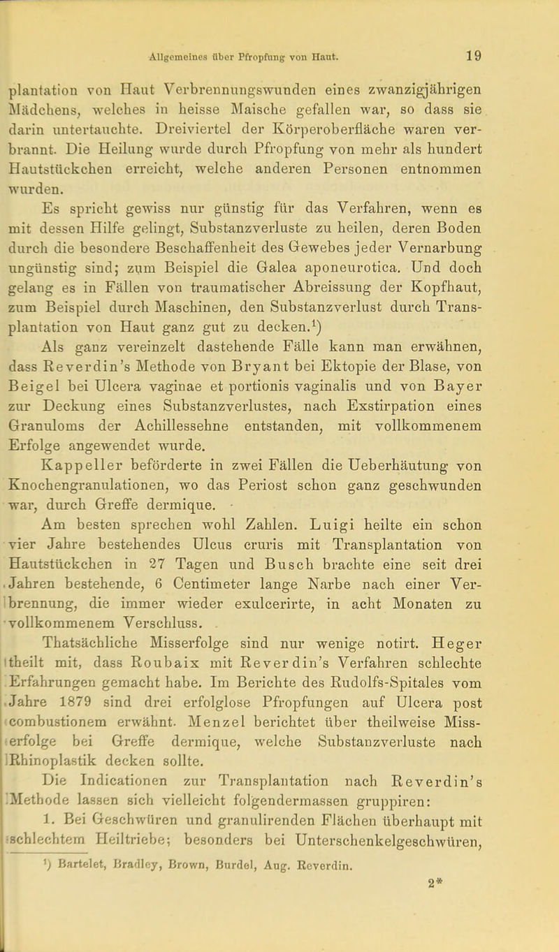 plantation von Haut Verbrennungswunden eines zwanzigjährigen Mädchens, welches in heisse Maische gefallen war, so dass sie darin untertauchte. Dreiviertel der Körperoberfläche waren ver- brannt. Die Heilung wurde durch Pfropfung von mehr als hundert Hautstückchen erreicht, welche anderen Personen entnommen wurden. Es spricht gewiss nur günstig für das Verfahren, wenn es mit dessen Hilfe gelingt, Substanzverluste zu heilen, deren Boden durch die besondere Beschaffenheit des Gewebes jeder Vei'narbung ungünstig sind; zum Beispiel die Galea aponeurotica. Und doch gelang es in Fällen von traumatischer Abreissung der Kopfhaut, zum Beispiel durch Maschinen, den Substanzverlust durch Trans- plantation von Haut ganz gut zu decken.^) Als ganz vereinzelt dastehende Fälle kann man erwähnen, dass Reverdin's Methode von Bryant bei Ektopie der Blase, von Beigel bei Ulcera vaginae et portionis vaginalis und von Bayer zur Deckung eines Substanzverlustes, nach Exstirpation eines Granuloms der Achillessehne entstanden, mit vollkommenem Erfolge angewendet wurde. Kappeller beförderte in zwei Fällen die Ueberhäutung von Knochengranulationen, wo das Periost schon ganz geschwunden war, durch Greffe dermique. Am besten sprechen wohl Zahlen. Luigi heilte ein schon vier Jahre bestehendes Ulcus cruris mit Transplantation von Hautstückchen in 27 Tagen und Busch brachte eine seit drei ■ Jahren bestehende, 6 Centimeter lange Narbe nach einer Ver- 1 brennung, die immer wieder exulcerirte, in acht Monaten zu vollkommenem Verschluss. . Thatsächliche Misserfolge sind nur wenige notirt. Heger Itheilt mit, dass Roubaix mit Reverdin's Verfahren schlechte Erfahrungen gemacht habe. Im Berichte des Rudolfs-Spitales vom • Jahre 1879 sind drei erfolglose Pfropfungen auf Ulcera post (combustionem erwähnt. Menzel berichtet über theilweise Miss- ! erfolge bei Greffe dermique, welche Substanzverluste nach IRhinoplastik decken sollte. Die Indicationen zur Transplantation nach Reverdin's IMethode lassen sich vielleicht folgendermassen gruppiren: 1. Bei Geschwüren und granulirenden Flächen überhaupt mit sschlechtem Heiltriebe; besonders bei Untei'schenkelgeschwüren, ') Bartelet, Bradley, Brown, Burdel, Aug. Rcverdin.