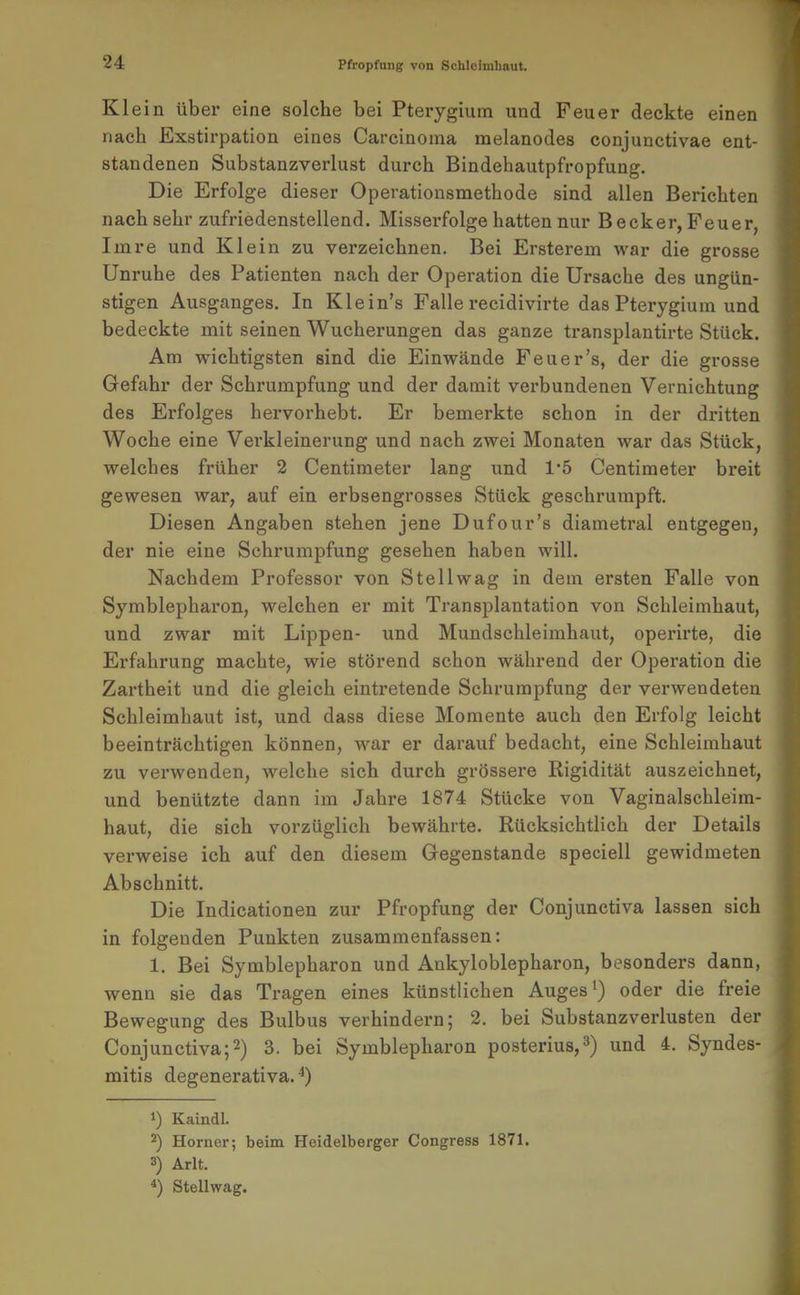 Klein über eine solche bei Pterygium und Feuer deckte einen nach Exstirpation eines Carcinoma melanodes conjunctivae ent- standenen Substanzverlust durch Bindehautpfropfung. Die Erfolge dieser Operationsmethode sind allen Berichten nach sehr zufriedenstellend. Misserfolge hatten nur Becker, Feuer, Imre und Klein zu verzeichnen. Bei Ersterem war die grosse Unruhe des Patienten nach der Operation die Ursache des ungün- stigen Ausganges. In Klein's Falle recidivirte das Pterygium und bedeckte mit seinen Wucherungen das ganze transplantirte Stück. Am wichtigsten sind die Einwände Feuer's, der die grosse Gefahr der Schrumpfung und der damit verbundenen Vernichtung des Erfolges hervorhebt. Er bemerkte schon in der dritten Woche eine Vei'kleinerung und nach zwei Monaten war das Stück, welches früher 2 Centiraeter lang und 1'5 Centimeter breit gewesen war, auf ein erbsengrosses Stück geschrumpft. Diesen Angaben stehen jene Dufour's diametral entgegen, der nie eine Schi'umpfung gesehen haben will. Nachdem Professor von Stellwag in dem ersten Falle von Symblepharon, welchen er mit Transplantation von Schleimhaut, und zwar mit Lippen- und Mundschleimhaut, operirte, die Erfahrung machte, wie störend schon während der Operation die Zartheit und die gleich eintretende Schrumpfung der verwendeten Schleimhaut ist, und dass diese Momente auch den Erfolg leicht beeinträchtigen können, war er darauf bedacht, eine Schleimhaut zu verwenden, welche sich durch grössere Rigidität auszeichnet, und benützte dann im Jahre 1874 Stücke von Vaginalschleim- haut, die sich vorzüglich bewährte. Rücksichtlich der Details verweise ich auf den diesem Gegenstande speciell gewidmeten Abschnitt. Die Indicationen zur Pfropfung der Conjunctiva lassen sich in folgenden Punkten zusammenfassen: 1. Bei Symblepharon und Ankyloblepharon, besonders dann, wenn sie das Tragen eines künstlichen Auges ^) oder die freie Bewegung des Bulbus verhindern; 2. bei Substanzverlusten der Conjunctiva;2) 3. bei Symblepharon posterius,3) und 4. Syndes- mitis degenerativa. ^) 1) Kaindl. 2) Horner; beim Heidelberger Congress 1871. 3) Arlt. 4) Stellwag.