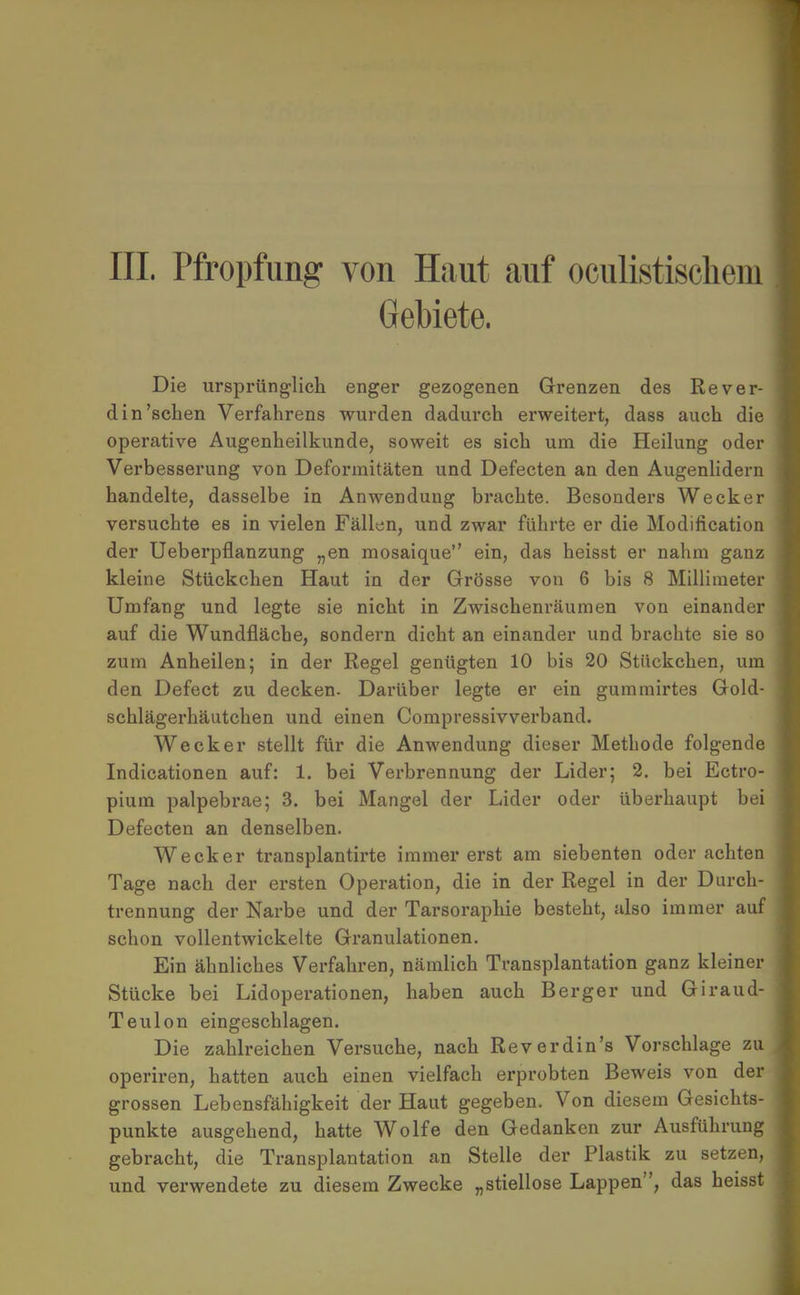 III. Pfropfung von Haut auf oculistiscliem Gebiete. Die ursprünglich enger gezogenen Grenzen des Rever- din'sehen Verfahrens wurden dadurch erweitert, dass auch die operative Augenheilkunde, soweit es sich um die Heilung oder Verbesserung von Deformitäten und Defecten an den Augenlidern handelte, dasselbe in Anwendung brachte. Besonders Wecker versuchte es in vielen Fällen, und zwar führte er die Modification der Ueberpflanzung „en mosaique ein, das heisst er nahm ganz kleine Stückchen Haut in der Grösse von 6 bis 8 Millimeter Umfang und legte sie nicht in Zwischenräumen von einander auf die Wundfläche, sondern dicht an einander und brachte sie so zum Anheilen; in der Regel genügten 10 bis 20 Stückchen, um den Defect zu decken. Darüber legte er ein gummirtes Gold- schlägerhäutchen und einen Compressivverband. Wecker stellt für die Anwendung dieser Metbode folgende Indicationen auf: 1. bei Verbrennung der Lider; 2. bei Ectro- pium palpebrae; 3. bei Mangel der Lider oder überhaupt bei Defecten an denselben. Wecker transplantirte immer erst am siebenten oder achten Tage nach der ersten Operation, die in der Regel in der Durch- trennung der Narbe und der Tarsoraphie besteht, also immer auf schon vollentwickelte Granulationen. Ein ähnliches Verfahren, nämlich Transplantation ganz kleiner Stücke bei Lidoperationen, haben auch Berger und Giraud- Teulon eingeschlagen. Die zahlreichen Versuche, nach Reverdin's Vorschlage zu operiren, hatten auch einen vielfach erprobten Beweis von der grossen Lebensfähigkeit der Haut gegeben. Von diesem Gesichts- punkte ausgehend, hatte Wolfe den Gedanken zur Ausführung gebracht, die Transplantation an Stelle der Plastik zu setzen, und verwendete zu diesem Zwecke „stiellose Lappen, das heisst