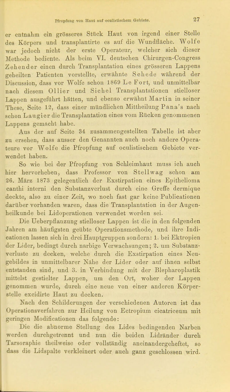 er entnahm ein grösseres Stück Haut von irgend einer Stelle des Körpers und transplantirte es auf die Wundfläche. Wolfe war jedoch nicht der erste Operateur, welcher sich dieser Methode bediente. Als beim VI. deutschen Chirurgen-Congress Zehen der einen durch Transplantation eines grösseren Lappens geheilten Patienten vorstellte, erwähnte Schede während der Discussion, dass vor Wolfe schon 1869 Le Fort, und unmittelbar nach diesem Ollier und Sichel Transplantationen stielloser Lappen ausgeführt hätten, und ebenso erwähnt Martin in seiner These, Seite 12, dass einer mündlichen Mittheilung Pana's nach schon Laugier die Transplantation eines vom Eücken genommenen Lappens gemacht habe. Aus der auf Seite 34 zusammengestellten Tabelle ist aber zu ersehen, dass ausser den Genannten auch noch andere Opera- teure vor Wolfe die Pfropfung auf oculistischem Gebiete ver- wendet haben. So wie bei der Pfropfung von Schleimhaut muss ich auch hier hervorheben, dass Professor von Stellwag schon am 26. März 1873 gelegentlich der Exstirpation eines Epithelioma canthi interni den Substanzverlust durch eine Greffe dermique deckte, also zu einer Zeit, wo noch fast gar keine Publicationen darüber vorhanden waren, dass die Transplantation in der Augen- heilkunde bei Lidoperationen verwendet worden sei. Die Ueberpflanzung stielloser Lappen ist die in den folgenden Jahren am häufigsten geübte Operationsmethode, und ihre Indi- cationen lassen sich in drei Hauptgruppen sondern: 1. bei Ektropien der Lider, bedingt durch narbige Verwachsungen; 2. um Substanz- verluste zu decken, welche durch die Exstirpation eines Neu- gebildes in unmittelbarer Nähe der Lider oder auf ihnen selbst entstanden sind, und 3. in Verbindung mit der Blepharoplastik mittelst gestielter Lappen, um den Ort, woher der Lappen genommen wurde, durch eine neue von einer anderen Körper- stelle excidirte Haut zu decken. Nach den Schilderungen der verschiedenen Autoren ist das Operationsverfahren zur Heilung von Ectropium cicatriceum mit geringen Modificationen das folgende: Die die abnorme Stellung des Lides bedingenden Narben werden durchgetrennt und nun die beiden Lidränder durch Tarsoraphie theilweise oder vollständig aneinandergeheftet, so dass die Lidspalte verkleinert oder auch ganz geschlossen wird.