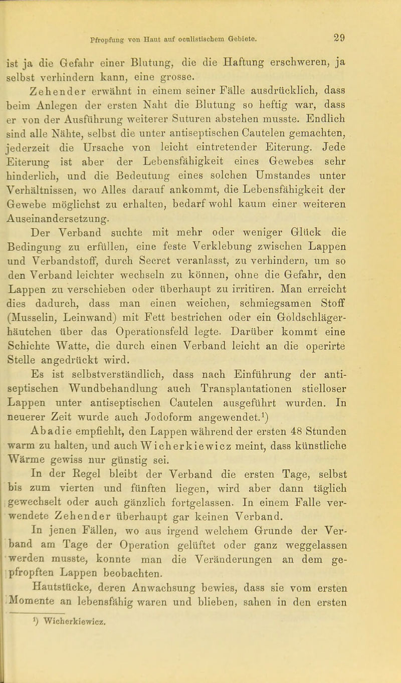 ist ja die Gefiihr einer Blutung, die die Haftung erschweren, ja selbst verhindern kann, eine grosse. Zehender erwähnt in einem seiner Fälle ausdrücklich, dass beim Anlegen der ersten Naht die Blutung so heftig war, dass er von der Ausführung weiterer Suturen abstehen musste. Endlich sind alle Nähte, selbst die unter antiseptischen Cautelen gemachten, jedei'zeit die Ursache von leicht eintretender Eiterung. Jede Eiterung ist aber der Lebensfähigkeit eines Gewebes sehr hinderlich, und die Bedeutung eines solchen Umstandes unter Verhältnissen, wo Alles darauf ankommt, die Lebensfähigkeit der Gewebe möglichst zu erhalten, bedarf wohl kaum einer weiteren Auseinandersetzung. Der Verband suchte mit mehr oder weniger Glück die Bedingung zu erfüllen, eine feste Verklebung zwischen Lappen und Verbandstoff, durch Secret veranlasst, zu verhindern, um so den Verband leichter wechseln zu können, ohne die Gefahi', den Lappen zu verschieben oder überhaupt zu irritiren. Man erreicht dies dadurch, dass man einen weichen, schmiegsamen Stoff (Musselin, Leinwand) mit Fett bestrichen oder ein Goldschläger- häutchen über das Operationsfeld legte. Darüber kommt eine Schichte Watte, die durch einen Verband leicht an die operirte Stelle angedrückt wird. Es ist selbstverständlich, dass nach Einführung der anti- septischen Wundbehandlung auch Transplantationen stielloser Lappen unter antiseptischen Cautelen ausgeführt wurden. In neuerer Zeit wurde auch Jodoform angewendet.^) Abadie empfiehlt, den Lappen während der ersten 48 Stunden warm zu halten, und auch Wicherkiewicz meint, dass künstliche Wärme gewiss nur günstig sei. In der Regel bleibt der Verband die ersten Tage, selbst bis zum vierten und fünften liegen, wird aber dann täglich gewechselt oder auch gänzlich fortgelassen. In einem Falle ver- wendete Zehender überhaupt gar keinen Verband. In jenen Fällen, wo aus irgend welchem Grunde der Ver- band am Tage der Operation gelüftet oder ganz weggelassen ■werden musste, konnte man die Veränderungen an dem ge- pfropften Lappen beobachten. Hautstücke, deren Anwachsung bewies, dass sie vom ersten .Momente an lebensfähig waren und blieben, sahen in den ersten •) Wicherkiewicz.