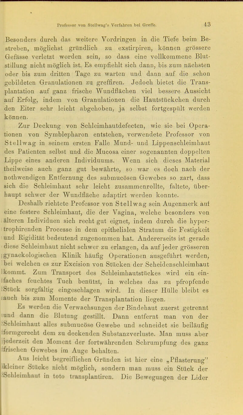 Besonders durch das weitere Vordringen in die Tiefe beim Be- streben, möglichst gründlich zu exstirpiren, können grössere Gefässe verletzt worden sein, so dass eine vollkommene Blut- stillung nicht möglich ist. Es empfiehlt sich dann, bis zum nächsten oder bis zum dritten Tage zu warten und dann auf die schon gebildeten Granulationen zu greffiren. Jedoch bietet die Trans- plantation auf ganz frische Wundflächen viel bessere Aussicht auf Erfolg, indem von Granulationen die Hautstückchen durch den Eiter sehr leicht abgehoben, ja selbst fortgespült werden können. Zur Deckung von Schleimhautdefecten, wie sie bei Opera- tionen von Symblepharon entstehen, verwendete Professor von Stellwag in seinem ersten Falle Mund- und Lippenschleimhaut des Patienten selbst und die Mucosa einer sogenannten doppelten Lippe eines anderen Individuums. Wenn sich dieses Material theilweise auch ganz gut bewährte, so war es doch nach der nothwendigen Entfernung des submucösen Gewebes so zart, dass sich die Schleimhaut sehr leicht zusammenrollte, faltete, über- haupt schwer der Wundfläche adaptirt werden konnte. Deshalb richtete Professor von Stell wag sein Augenmerk auf eine festere Schleimhaut, die der Vagina, welche besonders von älteren Individuen sich recht gut eignet, indem durch die hyper- trophirenden Processe in dem epithelialen Stratum die Festigkeit und Rigidität bedeutend zugenommen hat. Andererseits ist gerade diese Schleimhaut nicht schwer zu erlangen, da auf jeder grösseren Igynaekologischen Klinik häufig Operationen ausgeführt werden, bei welchen es zur Excision von Stücken der Scheidenschleimhaut Ikommt. Zum Transport des Schleimhautstückes wird ein ein- ifaches feuchtes Tuch bentitzt, in welches das zu pfropfende :Stück sorgfältig eingeschlagen wird. In dieser Hülle bleibt es auch bis zum Momente der Transplantation liegen. Es werden die Verwachsungen der Bindehaut zuerst getrennt lund dann die Blutung gestillt. Dann entfernt man von der •Schleimhaut alles submucöse Gewebe und schneidet sie beiläufig rformgerecht dem zu deckenden Substanzverluste. Man muss aber jederzeit den Moment der fortwährenden Schrumpfung des ganz tfrischen Gewebes im Auge behalten. Aus leicht begreiflichen Gründen ist hier eine „Pflasterung i-kleiner Stücke nicht möglich, sondern man muss ein Stück der 'Schleimhaut in toto transplantiren. Die Bewegungen der Lider