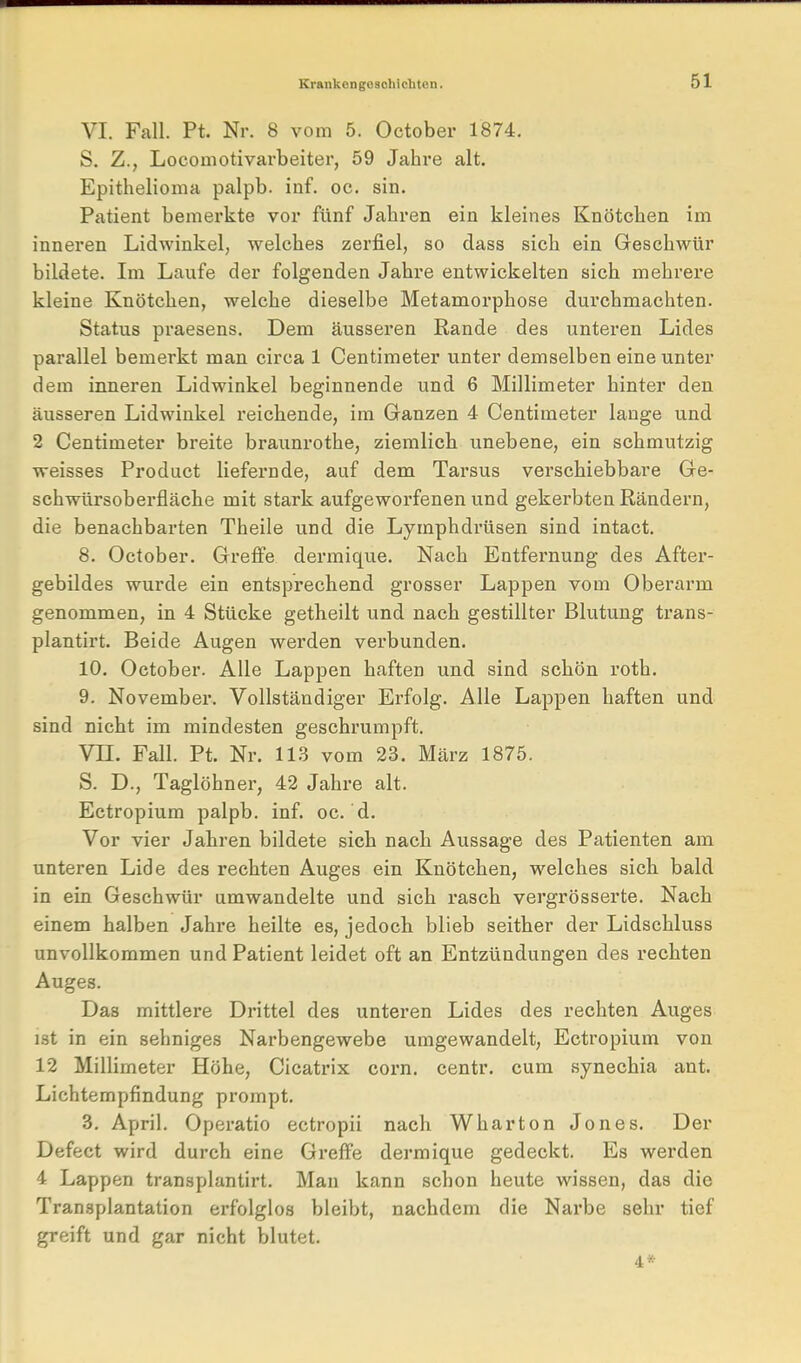 VI. Fall. Pt. Nr. 8 vom 5. October 1874, S. Z., Locomotivarbeiter, 59 Jahre alt. Epithelioma palpb. inf. oc. sin. Patient bemerkte vor fünf Jahren ein kleines Knötchen im inneren Lidwinkel, welches zerfiel, so dass sich ein Geschwür bildete. Im Laufe der folgenden Jahre entwickelten sich mehrere kleine Knötchen, welche dieselbe Metamorphose durchmachten. Status praesens. Dem äusseren Rande des unteren Lides parallel bemerkt man circa 1 Centimeter unter demselben eine unter dem inneren Lidwinkel beginnende und 6 Millimeter hinter den äusseren Lidwinkel reichende, im Ganzen 4 Centimeter lange und 2 Centimeter breite braunrothe, ziemlich unebene, ein schmutzig weisses Product liefernde, auf dem Tarsus verschiebbare Ge- schwürsoberfläche mit stark aufgeworfenen und gekerbten Rändern, die benachbarten Theile und die Lymphdrüsen sind intact. 8. October. Greffe dermique. Nach Entfernung des After- gebildes wurde ein entsprechend grosser Lappen vom Oberarm genommen, in 4 Stücke getheilt und nach gestillter Blutung trans- plantirt. Beide Augen werden verbunden. 10. October. Alle Lappen haften und sind schön roth. 9. November. Vollständiger Erfolg. Alle Lappen haften und sind nicht im mindesten geschrumpft. Vn. Fall. Pt. Nr. 113 vom 23. März 1875. S. D., Taglöhner, 42 Jahre alt. Ectropium palpb. inf. oc. d. Vor vier Jabren bildete sich nach Aussage des Patienten am unteren Lide des rechten Auges ein Knötchen, welches sich bald in ein Geschwür umwandelte und sich rasch vergrösserte. Nach einem halben Jahre heilte es, jedoch blieb seither der Lidschluss unvollkommen und Patient leidet oft an Entzündungen des rechten Auges. Das mittlere Drittel des unteren Lides des rechten Auges ist in ein sehniges Narbengewebe umgewandelt, Ectropium von 12 Millimeter Höhe, Cicatrix corn. centr. cum synechia ant. Lichtempfindung prompt. 3, April. Operatio ectropii nach Wharton Jones. Der Defect wird durch eine Greffe dermique gedeckt. Es werden 4 Lappen transplantirt. Man kann schon heute wissen, das die Transplantation erfolglos bleibt, nachdem die Narbe sehr tief greift und gar nicht blutet. 4*