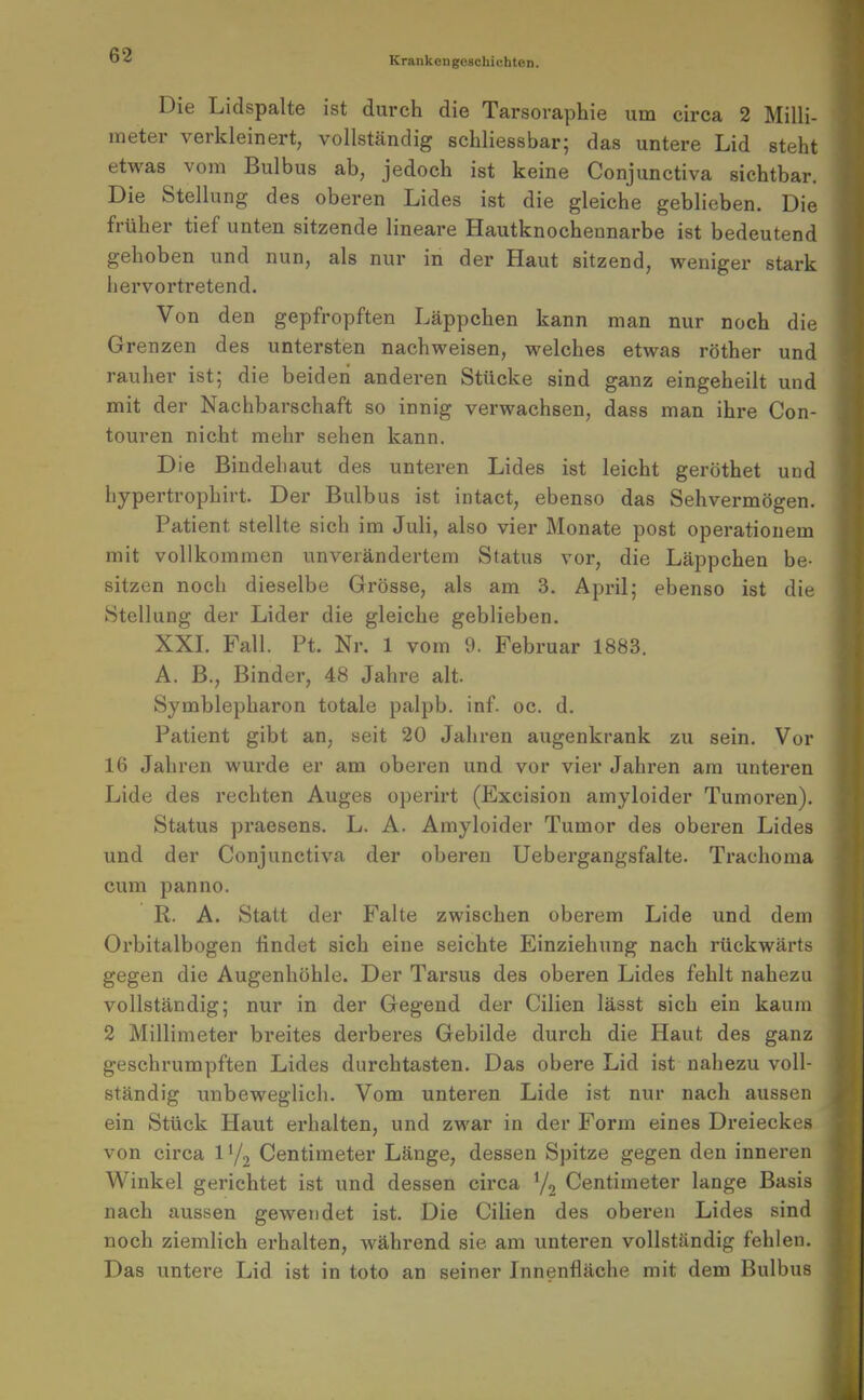 Krankengeschichten. Die Lidspalte ist durch die Tarsovaphie um circa 2 Milli- meter verkleinert, vollständig schliessbar; das untere Lid steht etwas vom Bulbus ab, jedoch ist keine Conjunctiva sichtbar. Die Stellung des oberen Lides ist die gleiche geblieben. Die früher tief unten sitzende lineare Hautknocheunarbe ist bedeutend gehoben und nun, als nur in der Haut sitzend, weniger stark hervortretend. Von den gepfropften Läppchen kann man nur noch die Grenzen des untersten nachweisen, welches etwas röther und rauher ist; die beiden anderen Stücke sind ganz eingeheilt und mit der Nachbarschaft so innig verwachsen, dass man ihre Con- touren nicht mehr sehen kann. Die Bindehaut des unteren Lides ist leicht geröthet und hypertrophirt. Der Bulbus ist intact, ebenso das Sehvermögen. Patient stellte sich im Juli, also vier Monate post operatiouem mit vollkommen unverändertem Status vor, die Läppchen be- sitzen noch dieselbe Grösse, als am 3. April; ebenso ist die Stellung der Lider die gleiche geblieben. XXL Fall. Pt. Nr. 1 vom 9. Februar 1883. A. B., Binder, 48 Jahre alt. Symblepharon totale palpb. inf. oc. d. Patient gibt an, seit 20 Jahren augenkrank zu sein. Vor 16 Jahren wurde er am oberen und vor vier Jahren am unteren Lide des rechten Auges operirt (Excision amyloider Tumoren). Status praesens. L. A. Amyloider Tumor des obei'en Lides und der Conjunctiva der oberen Uebergangsfalte. Trachoma cum panno. R. A. Statt der Falte zwischen oberem Lide und dem Orbitalbogen findet sich eine seichte Einziehung nach rückwärts gegen die Augenhöhle. Der Tarsus des oberen Lides fehlt nahezu vollständig; nur in der Gegend der Cilien lässt sich ein kaum 2 Millimeter breites derberes Gebilde durch die Haut des ganz geschrumpften Lides durchtasten. Das obere Lid ist nahezu voll- ständig unbeweglich. Vom unteren Lide ist nur nach aussen ein Stück Haut erhalten, und zwar in der Form eines Dreieckes von circa l'/, Centimeter Länge, dessen Spitze gegen den inneren Winkel gerichtet ist und dessen circa 7, Centimeter lange Basis nach aussen gewendet ist. Die Cilien des oberen Lides sind noch ziemlich erhalten, Avährend sie am unteren vollständig fehlen. Das untei'e Lid ist in tote an seiner Innenfläche mit dem Bulbus