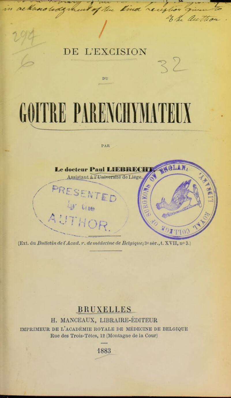 DE L'EXCISION DU 3 2- PAR Le docteur Paul LBEBRECII! ^ Assistant à l'Université de Liège (Ext. du Bulletin de l'Acad. r. demédecine de Belgiqiie;3e: sér., t. XVII, no 3 BRUXELLES H. MANCEAUX, LIBRAIRE-ÉDITEUR IMPRIMEUR DE l'ACADÉMIE ROYALE DE MÉDECINE DE BELGIQUE Rue des Trois-Têtes, 12 (Montagne de la Cour) 1883