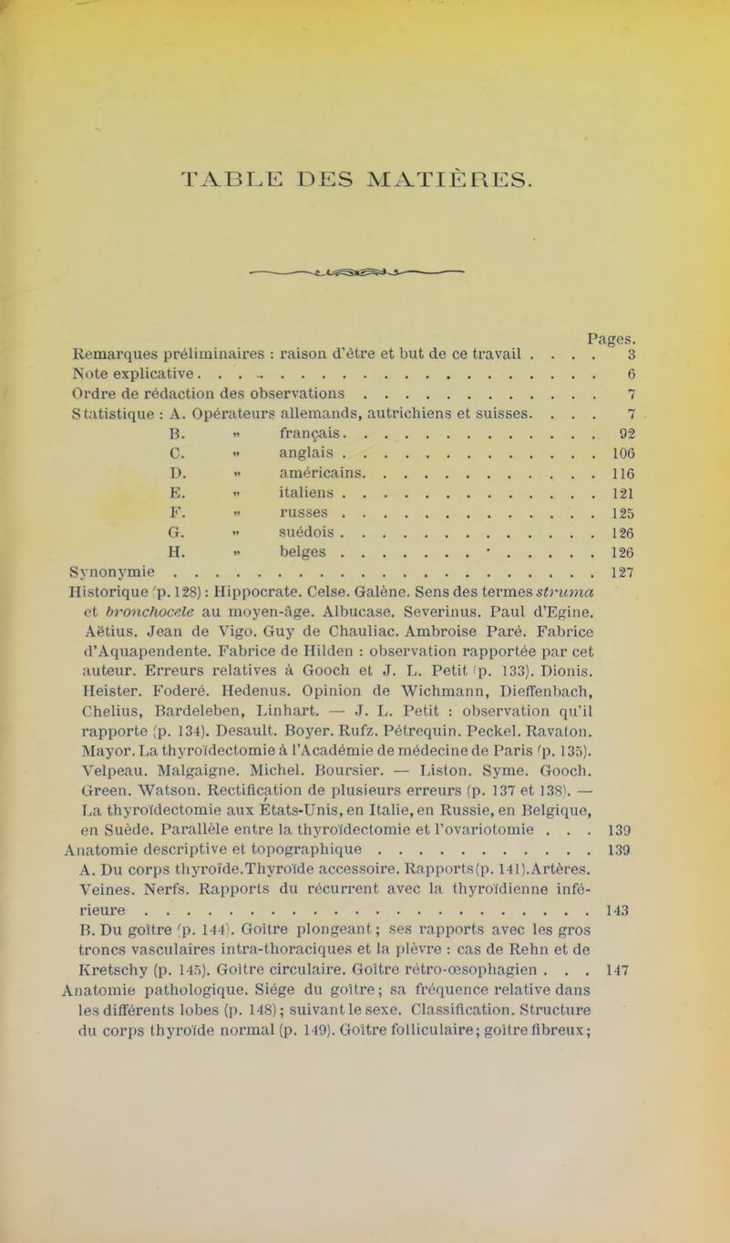 TABLE DES MATIÈRES. Pages. Remarques préliminaires : raison d'être et but de ce travail .... 3 Note explicative 6 Ordre de rédaction des observations 7 Statistique : A. Opérateurs allemands, autrichiens et suisses. ... 7 B.  français 92 C.  anglais 106 D.  américains 116 E.  italiens 121 F.  russes 125 G.  suédois 126 H. '< belges • 126 Synonj'mie 127 Historique 'p. 128) : Hippocrate. Celse. Galène. Sens des termes struma et bronchocele au moyen-âge. Albucase. Severinus. Paul d'Egine. Aëtius. Jean de Vigo. Guy de Chauliac. Ambroise Paré. Fabrice d'Aquapendente. Fabrice de Hilden : observation rapportée par cet auteur. Erreurs relatives à Gooch et J. L. Petit p. 133). Dionis. Ileister. Foderé. Hedenus. Opinion de Wichmann, DiofTenbach, Chelius, Bardeleben, Linhart. — J. L. Petit : observation qu'il rapporte (p. 134). Desault. Boyer. Rufz. Pétrequin. Peckel. Ravaton. Mayor. La thyroidectomie à l'Académie de médecine de Paris ^p. 135). Velpeau. Malgaigne. Michel. Boursier. — Liston. Syme. Gooch. Green. Watson. Rectification de plusieurs erreurs (p. 137 et 138\ — La thyroidectomie aux États-Unis, en Italie, en Russie, en Belgique, en Suède. Parallèle entre la thyroidectomie et l'ovariotomie . . . 139 Anatomie descriptive et topographique 139 A. Du corps thyroïde.Thyroïde accessoire. Rnpports(p. 141).Artères. Veines. Nerfs. Rapports du récurrent avec la thyroïdienne infé- rieure 143 B. Du goitre 'p. 144. Goitre plongeant; ses rapports avec les gros troncs vasculaires intra-thoracique.s et la i)lèvre : cas de Rehn et de Kretschy (p. 145). Goitre circulaire. Goitre rétro-œsophagien . . . 147 Anatomie pathologique. Siège du goitre ; sa fréquence relative dans les différents lobes (p. 148); suivant le sexe. Classification. Structure du corps thyroïde normal (p. 149). Goitre folliculaire; goitre fibreux;