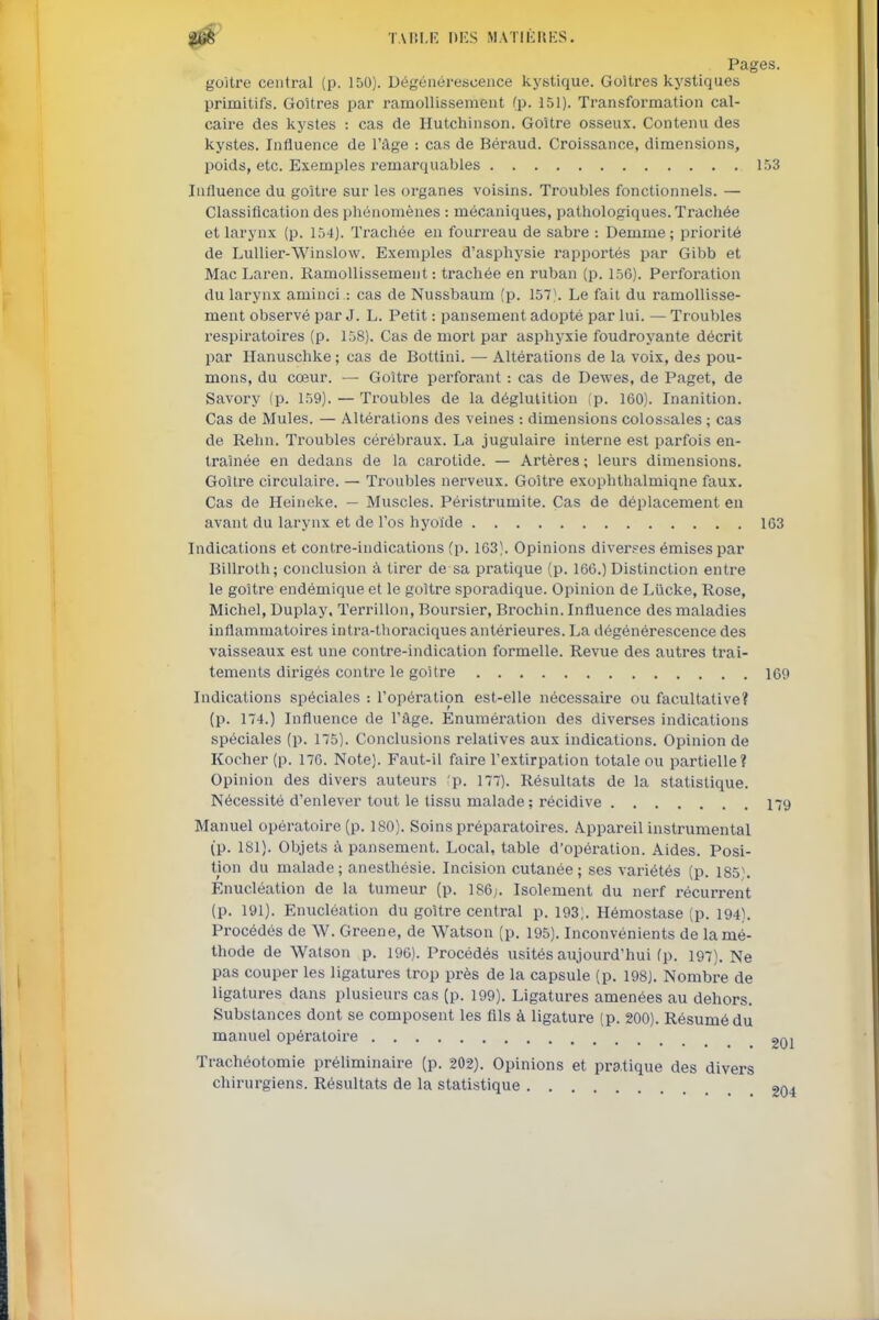 0b TARI.E DKS MATIliKKS. Pages. goitre central {p. 150). Dégénérescence kystique. Goitres kj'stiques primitifs. Goitres par ramollissement fp. 151). Transformation cal- caire des kystes : cas de Hutchinson. Goitre osseux. Contenu des kystes. Influence de l'âge : cas de Béraud. Croissance, dimensions, poids, etc. Exemples remarquables 153 Influence du goitre sur les organes voisins. Troubles fonctionnels. — Classiflcation des phénomènes : mécaniques, patliologiques. Trachée et larynx (p. 154). Trachée en fourreau de sabre : Demme; priorité de LuUier-Winslow. Exemples d'asphysie rapportés par Gibb et Mac Laren. Ramollissement: trachée en ruban (p. 15G). Perforation du larynx aminci : cas de Nussbaum (p. 157). Le fait du ramollisse- ment observé par J. L. Petit : pansement adopté par lui. — Troubles respiratoires (p. 158). Cas de mort par asphyxie foudroyante décrit par Hanuschke ; cas de Bottini. — Altérations de la voix, des pou- mons, du cœur. — Goitre perforant : cas de Dewes, de Paget, de Savory (p. 159). — Troubles de la déglutition (p. 160). Inanition. Cas de Mules. — Altérations des veines : dimensions colossales ; cas de Rehn. Troubles cérébraux. La jugulaire interne est parfois en- traînée en dedans de la carotide. — Artères ; leurs dimensions. Goitre circulaire. — Troubles nerveux. Goitre exophthalmiqne faux. Cas de Heineke. — Muscles. Péristrumite. Cas de déplacement en avant du larynx et de l'os hyoïde 163 Indications et contre-indications (p. 163). Opinions diverpes émises par Billrolh; conclusion à tirer de sa pratique (p. 166.) Distinction entre le goiti-e endémique et le goitre sporadique. Opinion de Liicke, Rose, Michel, Duplay, Terrillon, Boursier, Brochin. Influence des maladies inflammatoires intra-thoraciques antérieures. La dégénérescence des vaisseaux est une contre-indication formelle. Revue des autres trai- tements dirigés contre le goitre 169 Indications spéciales : l'opération est-elle nécessaire ou facultative? (p. 174.) Influence de l'âge. Enumération des diverses indications spéciales (p. 175). Conclusions relatives aux indications. Opinion de Kocher (p. 176. Note). Faut-il faire l'extirpation totale ou partielle? Opinion des divers auteurs ;p. 177). Résultats de la statistique. Nécessité d'enlever tout le tissu malade; récidive 179 Manuel opératoire (p. 180). Soins préparatoires. Appareil instrumental (p. 181). Objets à pansement. Local, table d'opération. Aides. Posi- tion du malade; anesthésie. Incision cutanée; ses variétés (p. 185). Enucléation de la tumeur (p. 186;. Isolement du nerf récurrent (p. 191). Enucléation du goitre central p. 193;. Hémostase (p. 194). Procédés de W. Greene, de Watson (p. 195). Inconvénients de la mé- thode de Watson p. 196). Procédés usités aujourd'hui (p. 197). Ne pas couper les ligatures trop près de la capsule (p. 198J. Nombre de ligatures dans plusieurs cas (p. 199). Ligatures amenées au dehors. Substances dont se composent les flls à ligature (p. 200). Résumé du manuel opératoire gQj Trachéotomie préliminaire {p. 202). Opinions et pratique des divers chirurgiens. Résultats de la statistique 204