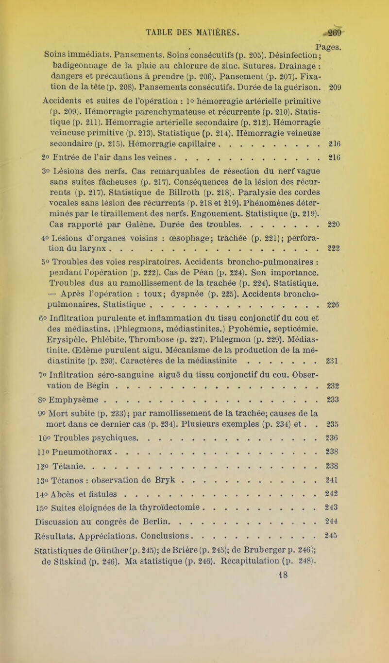 Pages. Soins immédiats. Pansements. Soins consécutifs (p. 205). Désinfection ; badigeonnage de la plaie au chlorure de zinc. Sutures. Drainage : dangers et précautions à prendre (p. 20G). Pansement (p. 207). Fixa- tion de la tête (p. 208). Pansements consécutifs. Durée de la guérison. 209 Accidents et suites de l'opération : 1° hémorragie artérielle primitive (p. 209). Hémorragie parenchymateuse et récurrente (p. 210). Statis- tique (p. 211). Hémorragie artérielle secondaire (p. 212). Hémorragie veineuse primitive (p. 213). Statistique (p. 214). Hémorragie veineuse secondaire (p. 215). Hémorragie capillaire 216 2° Entrée de l'air dans les veines 216 3° Lésions des nerfs. Cas remarquables de résection du nerf vague sans suites fâcheuses (p. 217), Conséquences de la lésion des récur- rents (p. 217). Statistique de Billroth (p. 218). Paralysie des cordes vocales sans lésion des récurrents (p. 218 et 219). Phénomènes déter- minés par le tiraillement des nerfs. Engouement. Statistique (p. 219). Cas rapporté par Galène. Durée des troubles 220 4° Lésions d'organes voisins : œsophage; trachée (p. 221); perfora- tion du larynx 222 50 Troubles des voies respiratoires. Accidents broncho-pulmonaires : pendant l'opération (p. 222). Cas de Péan (p. 224). Son importance. Troubles dus au ramollissement de la trachée (p. 224). Statistique. — Après l'opération : toux; dyspnée (p. 225). Accidents broncho- pulmonaires. Statistique 226 6° Infiltration purulente et inflammation du tissu conjonctif du cou et des médiastins. (Phlegmons, médiastinites.) Pyohémie, septicémie. Erysipèle. Phlébite. Thrombose ip. 227). Plilegmon (p. 229). Médias- tinite. Œdème purulent aigu. Mécanisme delà production de la mé- diastinite (p. 230). Caractères de la médiastinite 231 70 Infiltration séro-sanguine aiguë du tissu conjonctif du cou. Obser- vation de Bégin 232 8° Emphysème 233 90 Mort subite (p. 233); par ramollissement de la trachée; causes de la mort dans ce dernier cas (p. 234). Plusieurs exemples (p. 234) et. . 235 IQo Troubles psychiques 236 11° Pneumothorax 238 12° Tétanie 238 130 Tétanos : observation de Bryk 241 140 Abcès et fistules 242 150 Suites éloignées de la thyroïdectomie 243 Discussion au congrès de Berlin 244 Résultats. Appréciations. Conclusions 245 Statistiques de Giinther (p. 245); de Brière (p. 245); de Bruberger p. 246); de SUskind (p. 246). Ma statistique (p. 246). Récapitulation (p. 248). 18