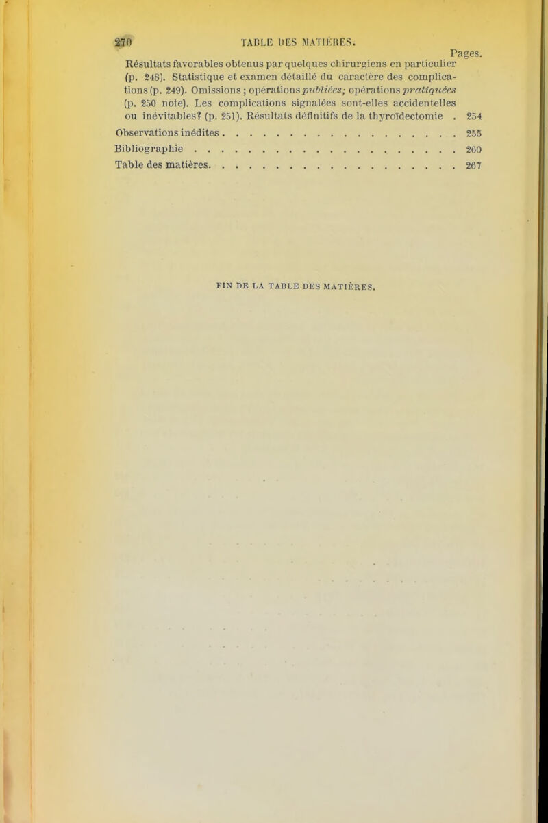 250 TABLE DES MATIKHES. Pages. Résultats favorables obtenus par quelques chirurgiens en particulier (p. 248). Statistique et examen détaillé du caractère des complica- tions (p. 249). Omissions; opér étions publiées; opérations pratiquées (p. 250 note). Les complications signalées sont-elles accidentelles ou inévitables? (p. 251). Résultats définitifs de la thyroïdectomie . 254 Observations inédites 255 Bibliographie 260 Table des matières 267 FIN DE LA TABLE DES MATIÈRES.