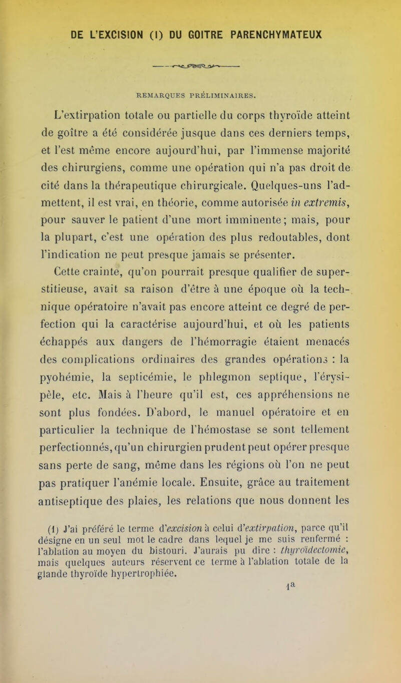 REMARQUES PRÉLIMINAIRES. L'extirpation totale ou partielle du corps thyroïde atteint de goitre a été considérée jusque dans ces derniers temps, et l'est même encore aujourd'hui, par l'immense majorité des chirurgiens, comme une opération qui n'a pas droit de. cité dans la thérapeutique chirurgicale. Quelques-uns l'ad- mettent, il est vrai, en théorie, comme autorisée in extremis, pour sauver le patient d'une mort imminente ; mais, pour la plupart, c'est une opéiation des plus redoutables, dont l'indication ne peut presque jamais se présenter. Cette crainte, qu'on pourrait presque qualifier de super- stitieuse, avait sa raison d'être à une époque où la tech- nique opératoire n'avait pas encore atteint ce degré de per- fection qui la caractérise aujourd'hui, et où les patients échappés aux dangers de l'hémorragie étaient menacés des coniplications ordinaires des grandes opérations : la pyohémie, la septicémie, le phlegmon septique, férysi- pèle, etc. Mais à l'heure qu'il est, ces appréhensions ne sont plus fondées. D'abord, le manuel opératoire et en particulier la technique de l'hémostase se sont tellement perfectionnés, qu'un chirurgien prudent peut opérer presque sans perte de sang, même dans les régions où l'on ne peut pas pratiquer l'anémie locale. Ensuite, grâce au traitement antiseptique des plaies, les relations que nous donnent les (1) J'ai préféré le terme d'excision l\ celui d'extirpation, parce qu'il désigne en un seul mot le cadre dans leciuel je me suis renfermé : l'ablation au moyen du bistouri. J'aurais pu dire : thyroïdectomie, mais quelques auteurs réservent ce terme à l'ablation totale de la glande thyroïde hypertrophiée.