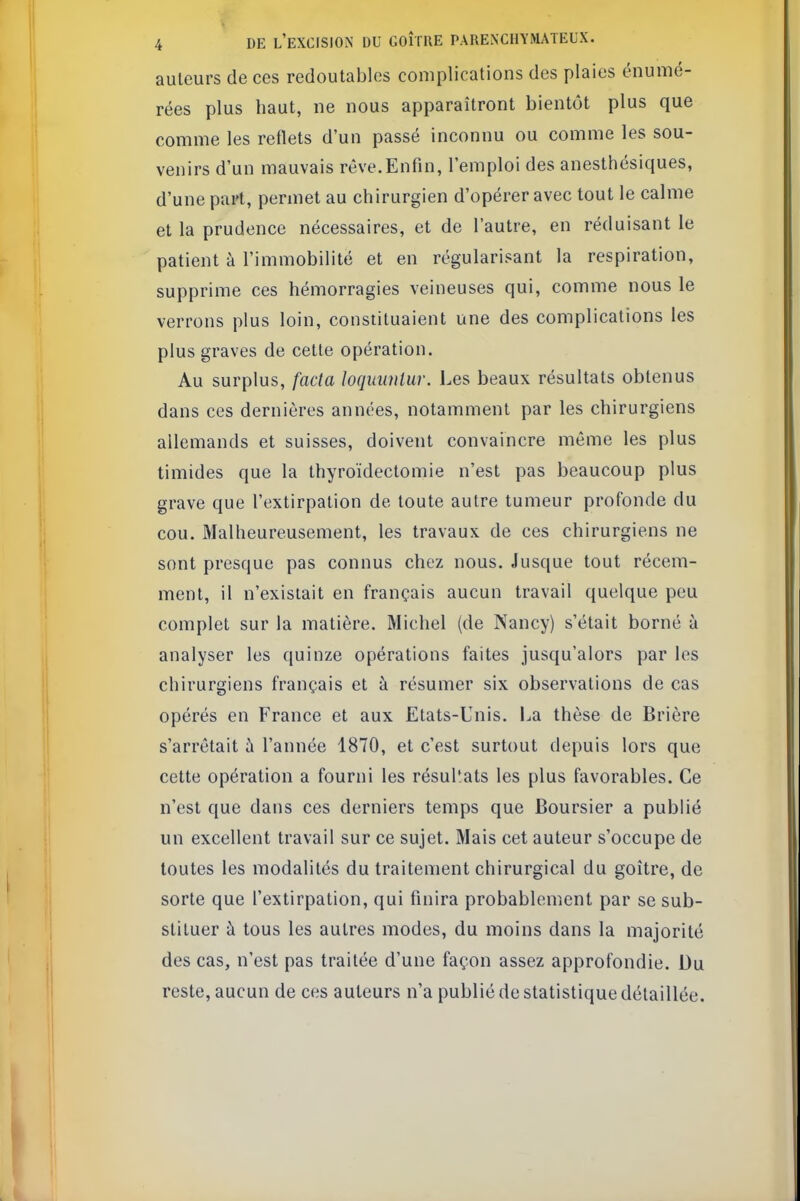 V 4 DE l'excision DU GOÎTUE PARENCHYMATEUX. auteurs de ces redoutables complications des plaies énumé- rées plus haut, ne nous apparaîtront bientôt plus que comme les redets d'un passé inconnu ou comme les sou- venirs d'un mauvais rêve.Enfin, l'emploi des anesthésiques, d'une part, permet au chirurgien d'opérer avec tout le calme et la prudence nécessaires, et de l'autre, en réduisant le patient à l'immobilité et en régularisant la respiration, supprime ces hémorragies veineuses qui, comme nous le verrons plus loin, constituaient une des complications les plus graves de cette opération. Au surplus, fada loquimlur. Les beaux résultats obtenus dans ces dernières années, notamment par les chirurgiens allemands et suisses, doivent convaincre même les plus timides que la thyroïdectomie n'est pas beaucoup plus grave que l'extirpation de toute autre tumeur profonde du cou. Malheureusement, les travaux de ces chirurgiens ne sont presque pas connus chez nous. Jusque tout récem- ment, il n'existait en français aucun travail quelque peu complet sur la matière. Michel (de Nancy) s'était borné à analyser les quinze opérations faites jusqu'alors par les chirurgiens français et à résumer six observations de cas opérés en France et aux Etats-Unis. La thèse de Brière s'arrêtait ù l'année 1870, et c'est surtout depuis lors que cette opération a fourni les résultats les plus favorables. Ce n'est que dans ces derniers temps que Boursier a publié un excellent travail sur ce sujet. Mais cet auteur s'occupe de toutes les modalités du traitement chirurgical du goitre, de sorte que l'extirpation, qui finira probablement par se sub- stituer à tous les autres modes, du moins dans la majorité des cas, n'est pas traitée d'une façon assez approfondie. Du reste, aucun de ces auteurs n'a publié de statistique détaillée.