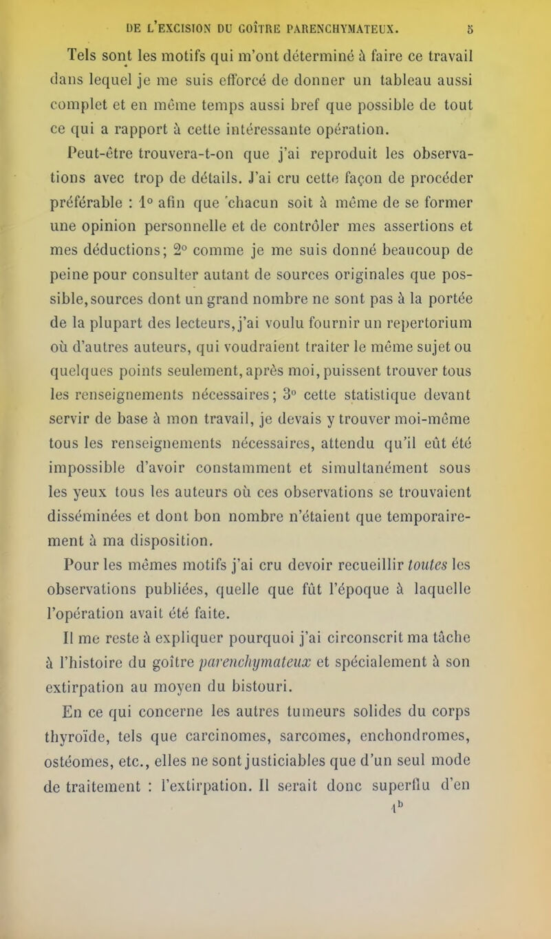 Tels sont les motifs qui m'ont déterminé à faire ce travail dans lequel je me suis efforcé de donner un tableau aussi complet et en même temps aussi bref que possible de tout ce qui a rapport à cette intéressante opération. Peut-être trouvera-t-on que j'ai reproduit les observa- tions avec trop de détails. J'ai cru cette façon de procéder préférable : 1° afin que 'chacun soit à même de se former une opinion personnelle et de contrôler mes assertions et mes déductions; 2° comme je me suis donné beaucoup de peine pour consulter autant de sources originales que pos- sible, sources dont un grand nombre ne sont pas à la portée de la plupart des lecteurs, j'ai voulu fournir un repertorium où d'autres auteurs, qui voudraient traiter le même sujet ou quelques points seulement, après moi, puissent trouver tous les renseignements nécessaires; 3° cette statistique devant servir de base à mon travail, je devais y trouver moi-même tous les renseignements nécessaires, attendu qu'il eût été impossible d'avoir constamment et simultanément sous les yeux tous les auteurs où ces observations se trouvaient disséminées et dont bon nombre n'étaient que temporaire- ment à ma disposition. Pour les mêmes motifs j'ai cru devoir recueillir toutes les observations publiées, quelle que fût l'époque à laquelle l'opération avait été faite. Il me reste à expliquer pourquoi j'ai circonscrit ma tâche à l'histoire du goitre parenchymateux et spécialement à son extirpation au moyen du bistouri. En ce qui concerne les autres tumeurs solides du corps thyroïde, tels que carcinomes, sarcomes, enchondromes, ostéomes, etc., elles ne sont justiciables que d'un seul mode de traitement : l'extirpation. Il serait donc superflu d'en