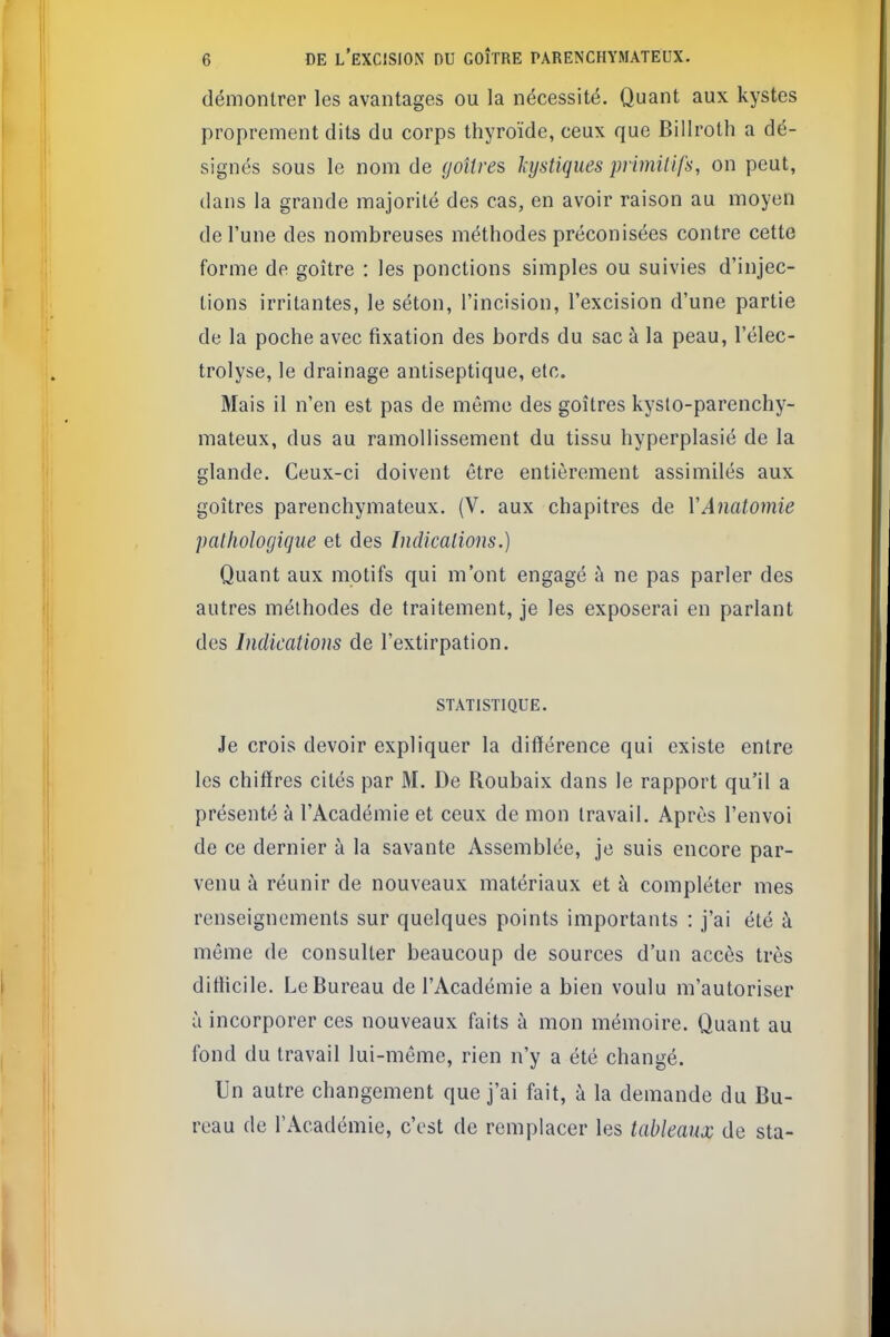 démontrer les avantages ou la nécessité. Quant aux kystes proprement dits du corps thyroïde, ceux que Billroth a dé- signés sous le nom de goîtres kystiques primUifs, on peut, dans la grande majorité des cas, en avoir raison au moyen de l'une des nombreuses méthodes préconisées contre cette forme de goitre : les ponctions simples ou suivies d'injec- tions irritantes, le séton, l'incision, l'excision d'une partie de la poche avec fixation des bords du sac à la peau, l'élec- trolyse, le drainage antiseptique, etc. Mais il n'en est pas de même des goîtres kyslo-parenchy- mateux, dus au ramollissement du tissu hyperplasié de la glande. Ceux-ci doivent être entièrement assimilés aux goîtres parenchymateux. (V. aux chapitres de VAnatomie patliologicjue et des Indicalions.) Quant aux motifs qui m'ont engagé à ne pas parler des autres méthodes de traitement, je les exposerai en parlant des Indications de l'extirpation. STATISTIQUE. Je crois devoir expliquer la différence qui existe entre les chiffres cités par M. De Roubaix dans le rapport qu'il a présenté à l'Académie et ceux de mon travail. Après l'envoi de ce dernier à la savante Assemblée, je suis encore par- venu à réunir de nouveaux matériaux et à compléter mes renseignements sur quelques points importants : j'ai été à môme de consulter beaucoup de sources d'un accès très difficile. Le Bureau de l'Académie a bien voulu m'autoriser à incorporer ces nouveaux faits à mon mémoire. Quant au fond du travail lui-même, rien n'y a été changé. Un autre changement que j'ai fait, à la demande du Bu- reau de l'Académie, c'est de remplacer les tableaux de sta-
