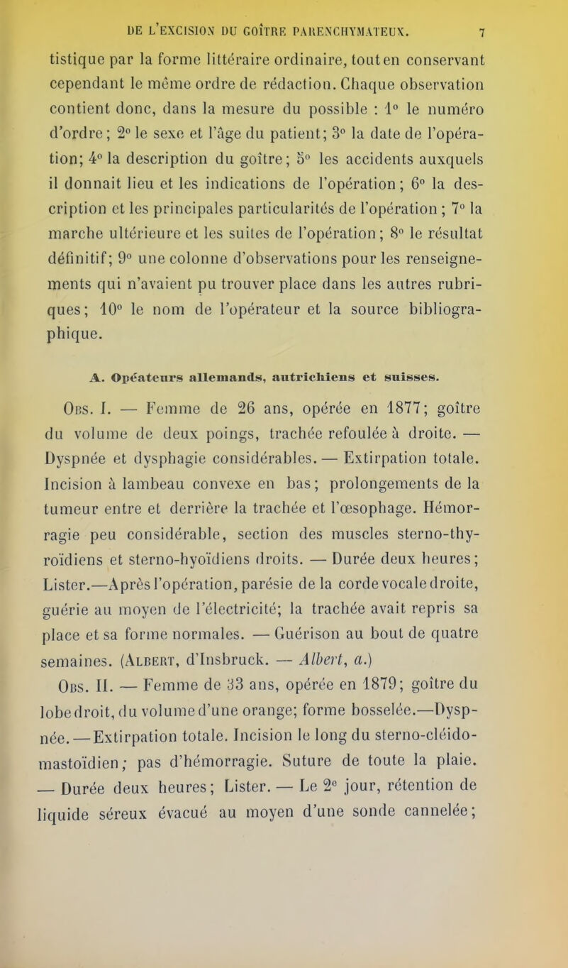 tistique par la forme littéraire ordinaire, tout en conservant cependant le même ordre de rédaction. Chaque observation contient donc, dans la mesure du possible : 1 le numéro d'ordre ; 2 le sexe et l'âge du patient; 3 la date de l'opéra- tion; 4*'la description du goître; 5 les accidents auxquels il donnait lieu et les indications de l'opération; 6° la des- cription et les principales particularités de l'opération ; 7° la marche ultérieure et les suites de l'opération; 8 le résultat définitif ; 9 une colonne d'observations pour les renseigne- ments qui n'avaient pu trouver place dans les autres rubri- ques; 10*' le nom de l'opérateur et la source bibliogra- phique. A. Opéateiirs allemands, autrîcliîens et snisses. Obs. I. — Femme de 26 ans, opérée en 4877; goître du volume de deux poings, trachée refoulée à droite. — Dyspnée et dysphagie considérables.— Extirpation totale. Incision à lambeau convexe en bas; prolongements de la tumeur entre et derrière la trachée et l'œsophage. Hémor- ragie peu considérable, section des muscles sterno-thy- roïdiens et sterno-hyoïdiens droits. — Durée deux heures; Lister.—Après l'opération, parésie delà corde vocale droite, guérie au moyen de l'électricité; la trachée avait repris sa place et sa forme normales. — Guérison au bout de quatre semaines. (Albert, d'Insbruck. — Albert, a.) Obs. il — Femme de 33 ans, opérée en 4879; goître du lobe droit, du volume d'une orange; forme bosselée.—Dysp- née.— Extirpation totale. Incision le long du sterno-cléido- mastoïdien; pas d'hémorragie. Suture de toute la plaie. — Durée deux heures; Lister. — Le 2« jour, rétention de liquide séreux évacué au moyen d'une sonde cannelée;