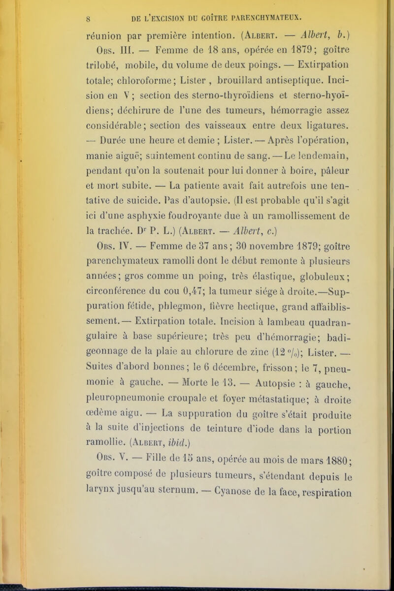 réunion par première intention. (Albert. — Albert, b.) Obs. III. — Femme de 18 ans, opérée en 1879; goitre trilobé, mobile, du volume de deux poings. — Extirpation totale; chloroforme; Lister , brouillard antiseptique. Inci- sion en V ; section des sterno-thyroïdiens et sterno-hyoï- diens; déchirure de l'une des tumeurs, hémorragie assez considérable; section des vaisseaux entre deux ligatures. — Durée une heure et demie; Lister. — Après l'opération, manie aiguë; saintement continu de sang. — Le lendemain, pendant qu'on la soutenait pour lui donner à boire, pâleur et mort subite. — La patiente avait fait autrefois une ten- tative de suicide. Pas d'autopsie. (Il est probable qu'il s'agit ici d'une asphyxie foudroyante due à un ramollissement de la trachée. D'' P. L.) (Albert. — Albert, c.) Obs. IV. — Femme de37 ans; 30 novembre 1879; goitre parenchymateux ramolli dont le début remonte à plusieurs années; gros comme un poing, très élastique, globuleux; circonférence du cou 0,47; la tumeur siégea droite.—Sup- puration fétide, phlegmon, lièvre hectique, grand att'aiblis- sement.— Extirpation totale. Incision à lambeau quadran- gulaire à base supérieure; très peu d'hémorragie; badi- geonnage de la plaie au chlorure de zinc (12 /o); Lister. Suites d'abord bonnes; le 6 décembre, frisson; le 7, pneu- monie à gauche. — Morte le 13. — Autopsie : i\ gauche, pleuropneumonie croupale et foyer métastatique; à droite œdème aigu. — La suppuration du goitre s'était produite à la suite d'injections de teinture d'iode dans la portion ramollie. (Albert, ibid.) Obs. V. — Fille de 15 ans, opérée au mois de mars 1880; goitre composé de plusieurs tumeurs, s'étendant depuis le larynx jusqu'au sternum. — Cyanose de la face, respiration