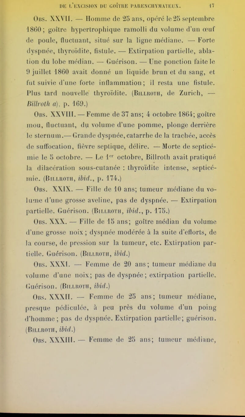 Obs. XWII. — Hoinine de 23 ans, opéré le 25 septembre 1860; goitre hypertrophique ramolli du volume d'un œuf de poule, fluctuant, situé sur la ligne médiane, — Forte dyspnée, thyroïdite, fistule. — Extirpation partielle, abla- tion du lobe médian. — Guérison. — Une ponction faite le 9 juillet 1860 avait donné un liquide brun et du sang, et fut suivie d'une forte inflammation; il resta une fistule. Plus lard nouvelle thyroïdite. (Billuotii, de Zurich, — lîillroUi a), p. 169.) Obs. XXVIII. — Femme de 37 ans; 4 octobre 1864; goitre mou, fluctuant, du volume d'une pomme, plonge derrière le sternum.— drande dyspnée,catarrhe de la trachée, accès de suffocation, fièvre seplique, délire. —Morte de septicé- mie le 5 octobre. — Le 1'' octobre, Billrolh avait pratiqué la dilacération sous-cutanée : thyroïdite intense, septicé- mie. (Bir.LBOTii, ibid., p. 174.) Obs. XXIX. — Fille de 10 ans; tumeur médiane du vo- lume d'une grosse aveline, pas de dyspnée. — Extirpation partielle. Guérison. (Bii.i.koth, ihid., p. 175.) Obs. XXX. — Fille de 15 ans; goitre médian du volume d'une grosse noix ; dyspnée modérée à la suite d'eflorts, de la course, de pression sur la tumeur, etc. Extirpation par- tielle, (iuérison. (Bilmiotii, ibid.) Obs. XXXI. — Femme de 20 ans; tumeur médiane du volume d'une noix; pas de dyspnée ; extirpation partielle, (luérison. (Bm.lhoth, ibid.) Obs. XXXII. — Femme de 25 ans; tumeur médiane, presque pédiculée, à peu près du volume d'un poing d'homme; pas de dyspnée. Extirpation partielle; guérison. (Billroth, ibid.) Obs. XXXIII. — Femme de 25 ans; tumeur médiane,