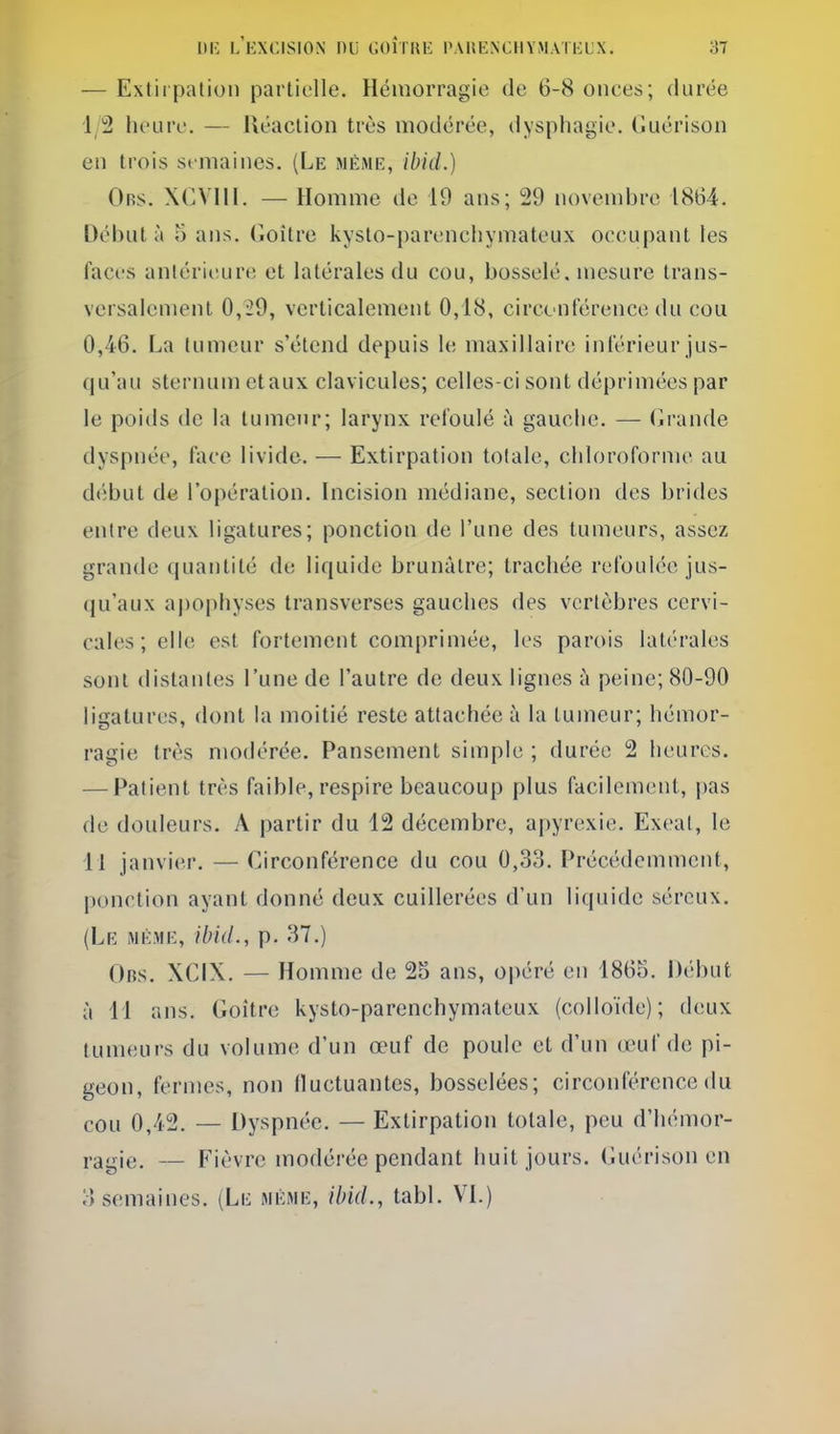 — Extirpation partielle. Hémorragie de 6-8 onces; durée 1/2 heure. — Réaction très modérée, dysphagie. Guérison en trois semaines. (Le même, ibid.) Ors. XCVni. — Homme de 19 ans; 29 novembre 1864. Débuta a ans. Goitre kyslo-parencliymateux occupant les faces anlériiîure et latérales du cou, bosselé, mesure trans- versalement 0,29, verticalement 0,18, circonférence du cou 0,46. La tumeur s'étend depuis le maxillaire inférieur jus- qu'au sternum etaux clavicules; celles-ci sont déprimées par le poids de la tumeur; larynx refoulé à gauche. — Grande dyspnée, face livide. — Extirpation totale, chloroforme au début de l'opération. Incision médiane, section des brides entre deux ligatures; ponction de l'une des tumeurs, assez grande quantité de liquide brunâtre; trachée refoulée jus- qu'aux apophyses transverses gauches des vertèbres cervi- cales ; elle est fortement comprimée, les parois latérales sont distantes l'une de l'autre de deux lignes à peine; 80-90 ligatures, dont la moitié reste attachée à la tumeur; hémor- ragie très modérée. Pansement simple ; durée 2 heures. — Patient très faible, respire beaucoup plus facilement, pas de douleurs. A partir du 12 décembre, apyrexie. Exeat, le 11 janvier. — Circonférence du cou 0,33. Précédemment, ponction ayant donné deux cuillerées d'un liquide séreux. (Le même, ibid., p. 37.) Obs. XCIX. — Homme de 25 ans, opéré en 1865. Début à 11 ans. Goitre kysto-parenchymateux (colloïde); deux tumeurs du volume d'un œuf de poule et d'un œuf de pi- geon, fermes, non fluctuantes, bosselées; circonférence du cou 0,42. — Dyspnée. — Extirpation totale, peu d'hémor- ragie. — Fièvre modérée pendant huit jours. Guérison en o semaines. (Le même, ibid., tabl. VI.)