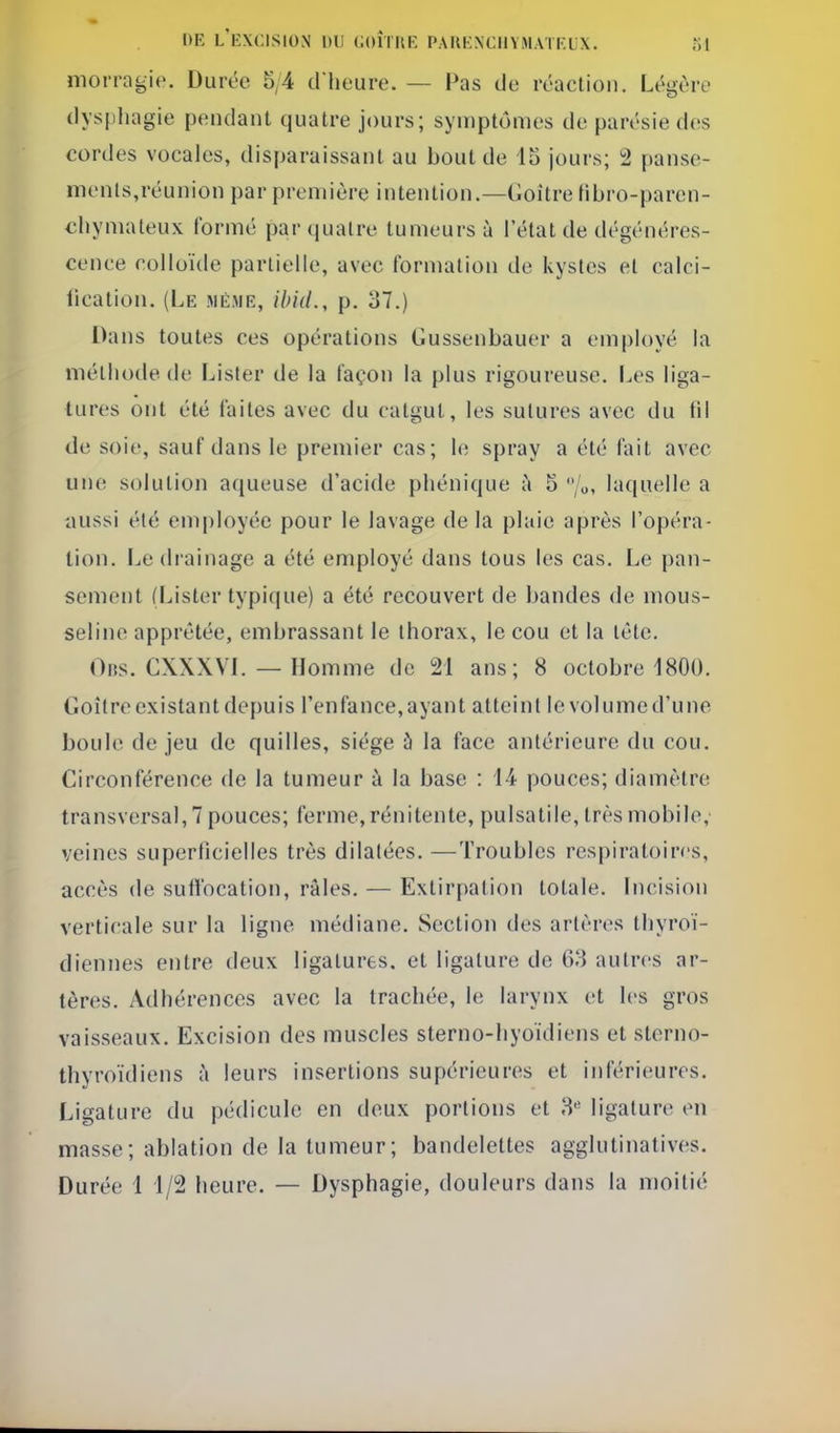 morragie. Durée 5/4 d'heure. — Pas de réaction. Légère dys[)liagie pendant quatre jours; symptômes de parésie d(!S cordes vocales, disparaissant au bout de lo jours; 2 panse- ments,réunion par première intention.—Goitre Hbro-paren- eliymateux formé par quatre tumeurs à l'état de dégénéres- cence colloïde partielle, avec formation de kystes et calci- llcation. (Le mé.me, ibiil., p. 37.) Dans toutes ces opérations Gussenbauer a employé la méthode de Lister de la façon la plus rigoureuse. Les liga- tures ont été laites avec du catgut, les sutures avec du fil de soie, sauf dans le premier cas; h; spray a été fait avec une solution aqueuse d'acide phénique h 5 '/o, laquelle a aussi été employée pour le lavage de la plaie après l'opéra- tion. Le drainage a été employé dans tous les cas. Le pan- sement (Lister typique) a été recouvert de bandes de mous- seline apprêtée, embrassant le thorax, le cou et la tête. Obs. CXXXVL — Homme de 21 ans; 8 octobre 1800. Goitre existant depuis l'en lance, ayant atteint le volume d'une boule de jeu de quilles, siège à la face antérieure du cou. Circonférence de la tumeur à la base : 14 pouces; diamètre transversal, 7 pouces; ferme, rénitente, pulsatile, très mobile, veines superficielles très dilatées. —Troubles respiratoires, accès de sufibcation, râles. — Extirpation totale. Incision verticale sur la ligne médiane. Section des artères thyroï- diennes entre deux ligatures, et ligature de 63 autres ar- tères. Adhérences avec la trachée, le larynx et les gros vaisseaux. Excision des muscles sterno-hyoïdiens et sterno- thyroïdiens à leurs insertions supérieures et inférieures. Ligature du pédicule en deux portions et 8'' ligature en masse; ablation de la tumeur; bandelettes agglutinatives. Durée 1 1/2 heure. — Dysphagie, douleurs dans la moitié