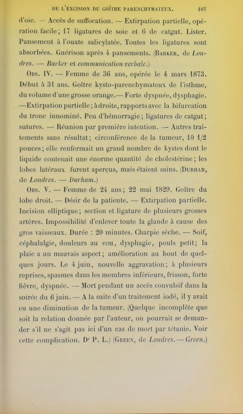 d'oie. — Accès de suffocation. — Extirpation partielle, opé- ration facile; 17 ligatures de soie et 6 de catgut. Lister. Pansement i\ l'ouate salicylatée. Toutes les ligatures sont absorbées. Guérison après 4 pansements. (Barker, de l.oii- (1res. — Barker et commuiiicatiun verbale.) Ors. IV. — Femme de 36 ans, opérée le 4 mars 1873. Début ;\ 31 ans. Goitre kysto-parcnchymateux de l'isthme, du volume d'une grosse orange.— Forte dyspnée, dysphagie. —Extirpation partielle; à droite, rapports avec la bifurcation du tronc innominé. Peu d'hémorragie; ligatures de catgut; sutures. — Réunion par première intention. — Autres trai- tements sans résultat ; circonférence de la tumeur, 10 1/2 pouces; elle renfermait un grand nombre de kystes dont le liquide contenait une énorme quantité de cholestérine ; les lobes latéraux furent aperçus, mais étaient sains. (Duriiaw, de Londres. — Durliam.) Ors. V. — Femme de 24 ans; 22 mai 1829. Goitre du lobe droit. — Désir de la patiente. — Extirpation partielle. Incision elliptique ; section et ligature de plusieurs grosses artères. Impossibilité d'enlever toute la glande à cause des gros vaisseaux. Durée : 20 minutes. Charpie sèche. — Soif, céphalalgie, douleurs au cou, dysphagie, pouls petit; la plaie a un mauvais aspect; amélioration au bout de quel- ques jours. Le 4 juin, nouvelle aggravation; à plusieurs reprises, spasmes dans les membres inférieurs, frisson, forte fièvre, dyspnée. — ftlort pendant un accès convulsif dans la soirée du 6 juin. — A la suite d'un traitement iodé, il y avait eu une diminution de la tumeur. (Quelque incomplète que soit la relation donnée par l'auteur, on pourrait se deman- der s'il ne s'agit pas ici d'un cas de mort par tétanie. Voir cette complication. D'' P. L.) (Green, de Londres. — Green.)