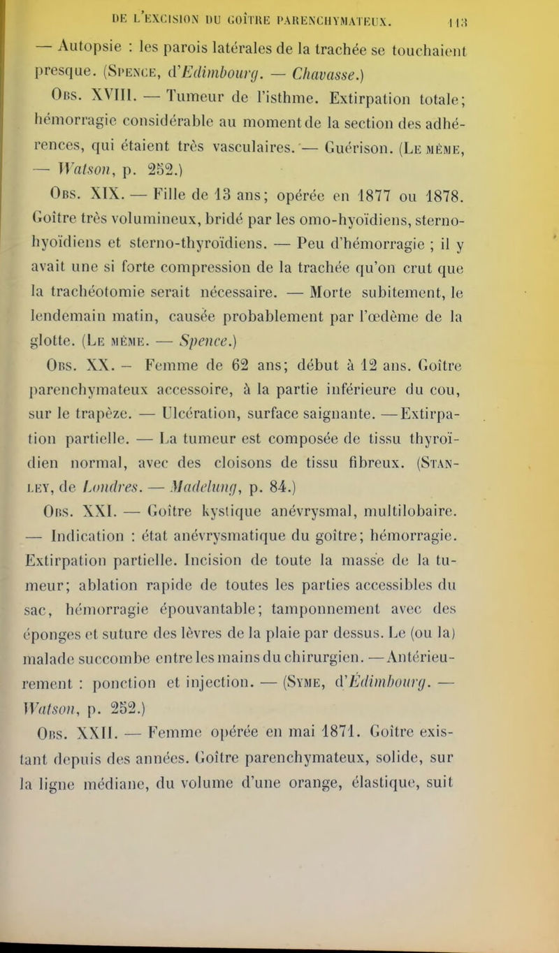 1>E l'excision du COÎTIŒ PAHENCIIYMATKUX. I l.i — Autopsie : les parois latérales de la trachée se touchaient presque. (Si'ence, cVEdimbourg. — Chavasse.) Obs. XVIIl. — Tumeur de l'isthme. Extirpation totale; hémorragie considérable au moment de la section des adhé- rences, qui étaient très vasculaires. — Guérison. (Le mèwe, — ira/.so//, p. 252.) Obs. XIX. — Fille de 13 ans; opérée en 1877 ou 1878. (ioître très volumineux, bridé par les omo-hyoïdiens, sterno- hyoïdiens et sterno-thyroïdiens. — Peu d'hémorragie ; il y avait une si forte compression de la trachée qu'on crut que la trachéotomie serait nécessaire. — Morte subitement, le lendemain matin, causée probablement par l'œdème de la glotte. (Le même. — Spence.) Obs. XX. - Femme de 62 ans; début à 12 ans. Goitre ])arenchymateux accessoire, à la partie inférieure du cou, sur le trapèze, — Ulcération, surface saignante. —Extirpa- tion partielle. — ï^a tumeur est composée de tissu thyroï- dien normal, avec des cloisons de tissu fibreux. (Stan- ley, de Ijindres. — Maddwu}, p. 84.) Obs. XXL — Goitre kystique anévrysmal, multilobaire. — Indication : état anévrysmatique du goitre; hémorragie. Extirpation partielle. Incision de toute la masse de la tu- meur; ablation rapide de toutes les parties accessibles du sac, hémorragie épouvantable; tamponnement avec des éponges et suture des lèvres de la plaie par dessus. Le (ou la) malade succombe entre les mains du chirurgien. —Antérieu- rement : ponction et injection. — (Syme, (VÉdimbuury. — Watson, p. 252.) Oiîs. XXII. — Femme opérée en mai 1871. Goitre exis- tant depuis des années. Goitre parenchymateux, solide, sur la ligne médiane, du volume d'une orange, élastique, suit
