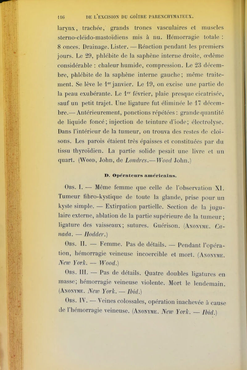 larynx, trachée, grands troncs vasculaires et muscles sterno-cléïdo-mastoïdiens mis à nu. Hémorragie totale : 8 onces. Drainage. Lister. —Réaction pendant les premiers jours. Le 29, phlébite de la saphène interne droite, o'dèmc considérable : chaleur humide, compression. Le 23 décem- bre, phlébite de la saphène interne gauche; même traite- ment. Se lève le 1^''janvier. Le 19, on excise une partie de la peau exubérante. Le l février, plaie presque cicatrisée, sauf un petit trajet. Une ligature fut éliminée le 17 décem- bre.— Antérieurement, ponctions répétées : grande quantité de liquide foncé ; injection de teinture d'iode; électrolyse. Dans rintérieur de la tumeur, on trouva des restes de cloi- sons. Les parois étaient très épaisses et constituées par du tissu thyroïdien. La partie solide pesait une livre et un quart. (Woon, John, de Londres.—Wood John.) I>. Opérateurs américains. Obs. L — Môme femme que celle de l'observation XI. Tumeur fibro-kystique de toute la glande, prise pour un kyste simple. — Extirpation partielle. Section de la jugu- laire externe, ablation de la partie supérieure de la tumeur ; ligature des vaisseaux; sutures. Guérison. (Anonyme. Ca- nada. — Hodder.) Obs. il — Femme. Pas de détails. — Pendant l'opéra- tion, hémorragie veineuse incoercible et mort. (Anonyme. New York. — Wood.) Obs. IIL — Pas de détails. Quatre doubles ligatures en masse; hémorragie veineuse violente. Mort le lendemain. (Anonyme. Neio York. — Ibid.) Obs. IV. — Veines colossales, opération inachevée ù cause de l'hémorragie veineuse. (Anonyme. New York. — Ibid.)