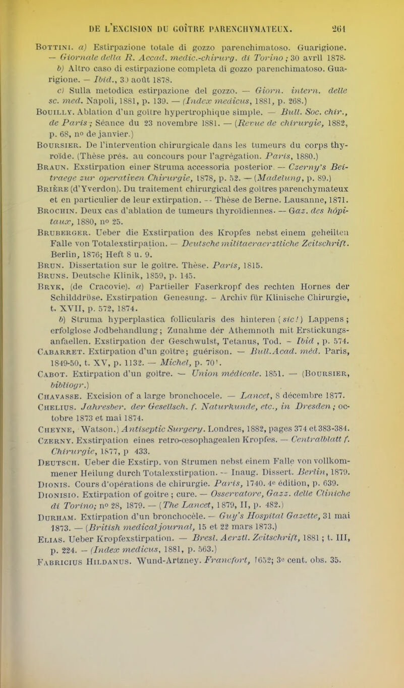 BoTTiNi. a) Estirpazioiie totale di gozzo parenchimatoso. Guarisioue. — Giornale clella R. Accacl. medic.-chimrg. di Turino ; 30 avril 1878- b) Altro caso di estirpazione compléta di gozzo parenchimatoso. Gua- rigione. — Ibid., 3J août 1878. c) Sulla metodica estirpazione del gozzo. — Giorn. hiterii. délie se. mcd. Napoli, 1881, p. 139. — (Index inedicns, 1881, p. 2(58.) BouiLLY. Ablation d'un goitre hyperti'ophique simple. — Bull. Soc. chir., de Paris ; Séance du 23 novembre 1881. —(Revue de chirurgie, 1882, p. 68, no de janvier.) Boursier. De l'intervention chirurgicale dans les tumeurs du corps thy- roïde. (Thèse prés, au concours pour l'agrégation. Paris, 1880.) Braun. Exstirpation einer Struma accessoria posterior. — Czerny's Bei- traege zur operativen Chirurgie, 1878, p. 52. —[Madelung, p. 89.) Brière (d'Yverdon). Du traitement chirurgical des goitres parenchymateux et en particulier de leur extirpation. -- Thèse de Berne. Lausanne, 1871. Brochin. Deux cas d'ablation de tumeurs thyroïdiennes- — Ga.^. des hôpi- taux, 1880, no 25. Bruberger. Ueber die Exstirpation des Kropfes nebst einem geheilteu Falle von Totalexstirpalion. — Deutsche militaeracrztliche Zeilschrift. Berlin, 1876; Heft 8 u. 9. Brun. Dissertation sur le goitre. Thèse. Paris, 1815. Bruns. Deutsche Klinik, 1859, p. 145. Bryk, (de Cracovie). a) Partieller Faserkropf des rechten Hornes der Schilddruse. Exstirpation Genesung. - Archiv fur Klinische Chirurgie, t. XVII, p. 572, 1874. b) Struma hyperplastica follicularis des hinteren ( st'c.') Lappens ; erfolglose Jodbehandlung; Zunahme der Athemnolh mit Erstickungs- anfaellen. Exstirpation der Geschwulst, Tetanus, Tod. - Ibid. , p. 574. Cabarret. Extirpation d'un goitre; guérison. — BuH.Acad. 7néd. Paris, 1849-50, t. XV, p. 1132. — Michel, p. 70'. Cabot. Extirpation d'un goitre. — Union médicale. 1851. — (Boursier, bibliog}-.) Chavasse. Excision of a large bronchocele. — Lnncet, S décembre 1877. Chelius. Jahresber. der Gesellsch. f. Naturhunde, etc., in JDresden ; oc- tobre 1873 et mai 1874. Cheyne, Wa.tson.) AntisepticSurgery. Londres, 1882, pages 374 et383-384. CzERNY. Exstirpation eines retro-œsophagealen Kropfes. — Centralblatt f. Chirurgie, 1877, p 433. Deutsch. Ueber die Exstirp. von Strumen nebst einem Fallc von vollkom- mener Heilung durcli Totalexstirpation. — Inaug. Dissert. Berlin, 1879. DioNis. Cours d'opérations de chirurgie. Paris, 1740. 4« édition, p. 639. DioNisio. Extirpation of goitre; cure. — Osservatore, Gazz. délie Cliniche di Torino; no 28, 1879. — [The Lancet, 1879, II, p. 482.) DuRHAM. Extirpation d'un bronchocèle. — Gui/'s Jlospital Gazette, 31 mai -1873. — [British médical journal, 15 et 22 mars 1873.) Elias. Ueber Kropfexstirpation. — Bresl. Aerztl. Zcitschrift, 1881 ; t. III, p. 224. — (Index medicus, 1881, p. 563.) Eabricius Hildanus. Wund-Artzney. Francfort, 1652; 3>! cent. obs. 35.