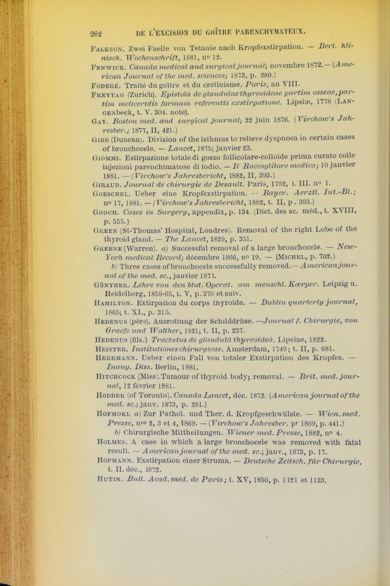 Falkson. Zwei Facile von Tétanie nach Kropfexstirpation. - Berl. hlt- nisch. Wochenschrift, 1881, n» 12. Fenwick. Canada médical and surgical journal; novembre 1872.- (^me- rican Journal ofthe med. sciences; 1873, p. 280.) Foderé. Traité du goitre et du crétinisme. Paris, an VIII. Freytag (Zurich). Epistola de glandulaethyreoideae partim osseae,par- tim meliceridis formam referentis exstirpatione. Lipsiee, 1778 (Lan- GENbeck, t. V. 304. note). Gay. Boston med. and surgical journal; 22 juin 1876. [VirchoWs Jah- resber.; 1877, II, 421.) GiBB (Duncan;. Division of the isthmus to relieve dyspnoea in certain cases of bronchocele. — Lancet, 1875; janvier 23. GioMMi. Estirpazione totale di gozzo follicolare-colloide prima curato colle iujezioni parenchimatose di iodio. — Il Raccoglitore medico ; 10 janvier 1881. — (VirchoWs Jahresbericht, 1882, II, 393.) GiRAUD. Journal de chirurgie de Desault. Paris, 1792, t. III. n l. GoESCHEL. Ueber eine Kropfexstirpation. -- Bayer. Aerztl. Int.-Bl.; no 17, 1881. — (Virchow's Jahresbericht, 1882, t. II, p . 393.) GoocH. Cases in Surgery, appendix, p. 134. ;Dict. des se. méd.,t. XVIII, p. 555.) Green (St-Thomas' Hospital, Londres). Removal of the l'ight Lobe of the thyroid gland. — The Lancet, 1829, p. 351. Greene (Warren). a) Successful removal of a large bronchocele. — New- York médical Record; décembre 1866, no 19. — (Michel, p. 702.) b) Three cases of bronchocele successfully removed.— Americanjour- nal ofthe med. se, janvier 1871. GOnther. ie/ire ron den Mut. Opérât, am tnenschl. Kœrper. Leipzig u. Heidelberg. 1859-65, t. V, p. 370 etsuiv. IIamilton. Extirpation du corps thyroïde. — Dublin quarterly journal, 1865; t. XL, p. 315. Hedenus (père). Ausrottung der Schilddriise. —Journal f. Chirurgie, von Graefe und Walther, 1821; t. II, p. 237. Hedenus (fils.) Tractatus de glandulà thyreoideà. Lipsiae, 1822. Heister. Institutiones chirurgicae. Amsterdam, 1749; t. II, p. 681. Herrmann. Ueber einen Fall von totaler Exstirpation des Kropfes. — loiaug. Diss. Berlin, 1881. Hitchcock (Miss).Tumour of thyroid body; removal. — Brit. med. jour- nal, 12 février 1881. Hodder (of Toronto). Canada Lancet, déc. 1872. [American joutmal ofthe med. se; janv. 1873, p. 281.) Hofmokl û!j Zur Pathol. und Ther. d. KropfgeschwUlste. — Wien.med. Presse, nos 2, 3 et 4,1869. — [Virchow's Jahresber. pr 1869, p. 441.) b) (îhirurgische Mittheilungen. Wiener med. Presse, 1882, n» 4. Holmes. A case in which a large bronchocele was removed with fatal resuit. — American journal ofthe med. se; janv., 1873, p. 17. Hopmann. Exstirpation einer Struma. — Deutsche Zeitsch. fur Chirurgie, t. IL déc, 1872. Hutin. BkU. Acad.méd. de Paris; t. XV, 1850, p. 1121 et 1133,