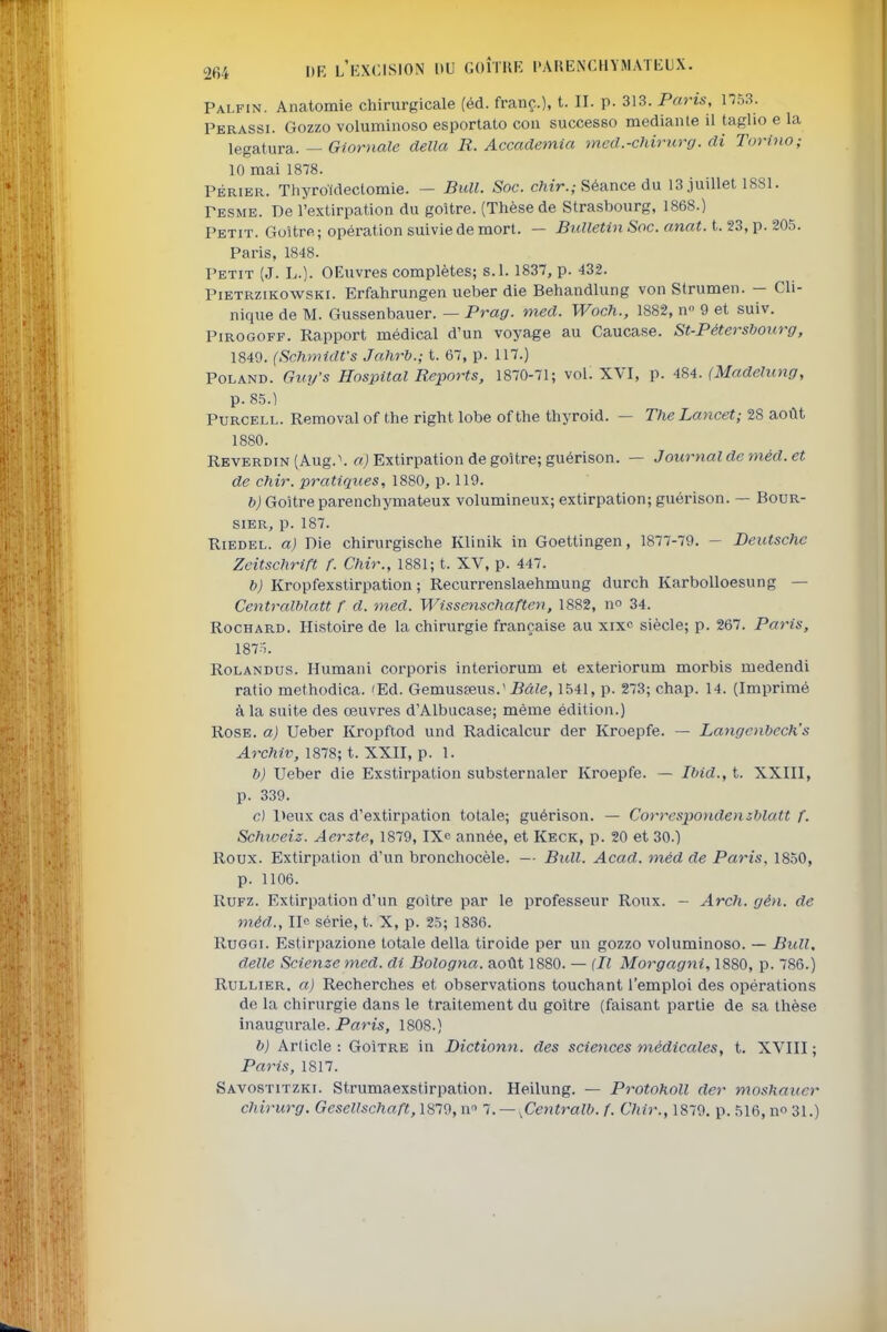 Palfin. Anatomie chirurgicale (éd. franç.), H- P- 313. Paris, 1753. Perassi. Gozzo voluminoso esportato con successo medianle il taglio e la legSitur&. — Giornale délia R. Accademia med.-cliirurg. di Torino; 10 mai 1878. PÉRiER. Thyroldectomie. — Bull. Soc. c/itV.; Séance du 13 juillet 1881. Pesme. De l'extirpation du goitre. (Thèse de Strasbourg, 1868.) Petit. Goitre ; opération suivie de mort. — Bulletin Soc. anat. t. 23, p. 205. Paris, 1848. Petit (J. L.). OEuvres complètes; s.l. 1837, p. 432. PiETRziKowsKi. Erfahrungcn ueber die Behandlung von Strumen. - Cli- nique de M. Gussenbauer. — Prag. med. Woch., 1882, n 9 et suiv. PiROGOFF. Rapport médical d'un voyage au Caucase. St-Pétersbourg, 1849. (Schmidfs Jahrb.; t. 67, p. 117.) PoLAND. Gvy's Hospital Reports, 1870-71; vol. XVI, p. 484. (Madelung, p. 85.) PURCELL. Removal of the right lobe of the thyroid. — The Lancet; 28 août 1880. REVERDiN(Aug.\ «j Extirpation de goitre; guérison. — Journal de méd. et de chir. pratiques, 1880, p. 119. b) Goitre parenchymateux volumineux; extirpation; guérison. — Bour- sier, p. 187. RiEDEL. a) Die chirurgische Klinik in Goettingen, 1877-79. - Deutsche Zcitschrift A Chir., 1881; t. XV, p. 447. b) Kropfexstirpation ; Recurrenslaehmung durch KarboUoesung — Centralhlatt f d. med. Wissenschafteii, 1882, no 34. RocHARD. Histoire de la chirurgie française au xixc siècle; p. 267. Paris, 1875. RoLANDUS. Humani corporis interiorum et exteriorum morbis medendi ratio methodica. 'Ed. Gemuseeus.*-B«?e, 1541, p. 273; chap. 14. (Imprimé à la suite des œuvres d'Albucase; même édition.) Rose, a) Ueber Kropftod und Radicalcur der Kroepfe. — Langcnbech's Archiv, 1878; t. XXII, p. 1. b) Ueber die Exstirpation substernaler Kroepfe. — Ibid., t. XXIII, p. 339. c) Deux cas d'extirpation totale; guérison. — Correspondensblatt f. Schiveiz. Aerzte, 1879, IXe année, et Keck, p. 20 et 30.) Roux. Extirpation d'un bronchocèle. — Bidl. Acad. méd de Paris. 1850, p. 1106. RuFZ. Extirpation d'un goitre par le professeur Roux. - Arch. gén. de méd., Ile série, t. X, p. 25; 1836. RuGGi. Estirpazione totale délia tiroide per un gozzo voluminoso. — Bull, délie Scienze med. di Bologna. août 1880. — (Il Morgagni, 1880, p. 786.) RuLLiER. a) Recherches et observations touchant l'emploi des opérations de la chirurgie dans le traitement du goitre (faisant partie de sa thèse inaugurale. Paris, 1808.) b) Article: Goître in Dictionn. des sciences médicales, t. XVIII; Paris, 1817. Savostitzki. Strumaexstirpation. Heilung. — Protokoll der moshaitcr chirurg. Gescllschaft, 1879, n l. — .CentraW. f. Chir., 1879. p. 516, no 31.)