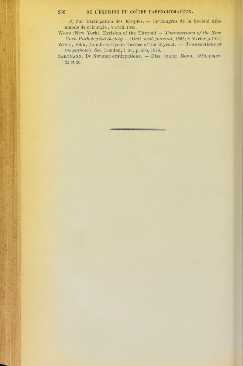 d) Zur Exstirpation des Kropfes. — 12e congrès de la Société alle- mande de cliirurRie; 5 avril 1883. WooD (New York). Excision of the Thyroid — Transactions oftheNew York Pathological Society.— (Brit. med. journal, 1862; 8 février p.145.) WooD, John, (Londres). Cystic Disease of the thyroid. — Transactions of thepatholocj. Soc. London, t. 29, p. 206, 1878. Zartmann. De Strumse exstirpatione. — Diss. inaug. Bonn, 1829, pages 22 et 26.