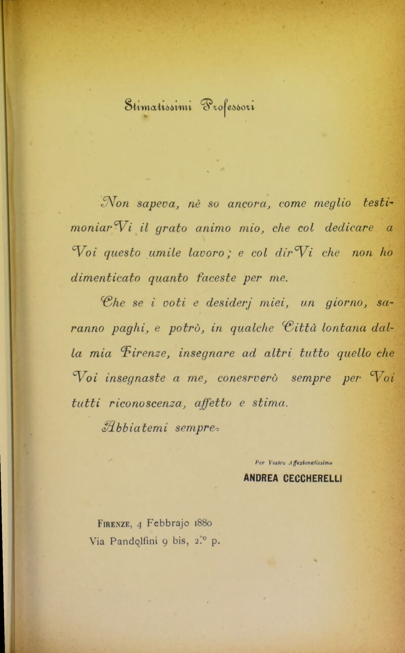 Stiwaitòòi'Mu '^tofeòòoti S^on sapeva, nè so ancora, come meglio testi- moniar'Vi il grato animo mio, che coi dedicare a ^oi questo umile lavoro; e col dir^i che non ho dimenticato quanto faceste per me. ^he se i voti e desiderj miei, un giorno, sa- ranno paghi, e potrò, in qualche ^ittà lontana dal- la mia Firenze, insegnare ad altri tutto quello che 'Voi insegnaste a me, conesrverò sempre per Voi tutti riconoscen::a, affetto e stima. i^bbiatemi sempre-. l'cT Yotkru A Iftiimalhsimu ANDREA CECCHERELLI Firenze, 4 Febbrajo 1880 Via PandQlfini 9 bis, 2.'° p.