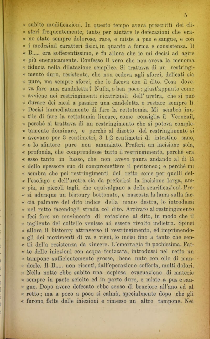 « subite modificazioni. In questo tempo aveva prescritti dei cli- « steri frequentemente, tanto per aiutare le defecazioni che era- « no state sempre dolorose, rare, e miste a pus e sangue, e con « i medesimi caratteri fisici, in quanto a forma e consistenza. Il « B era sofierentissimo, e fu allora che io mi decisi ad agire « pili energicamente. Confesso il vero che non aveva la menoma « fiducia nella dilatazione semplice. Si trattava di un restringi- ^< mento duro, resistente, che non cedeva agli sforzi, delicati sia « pure, ma sempre sforzi, che io faceva con il dito. Cosa dove- « va fare una candeletta ? Nulla, o ben poco ; giust'appunto come « avviene nei restringimenti cicatriziali dell' uretra, che si può « durare dei mesi a passare una candeletta e restare sempre lì. « Decisi immediatamente di fare la rettotomia. Mi sembrò inu- « tile di fare la rettotomia lineare, come consiglia il Verneuil, « perchè si trattava di un restringimento che si poteva comple- « tamente dominare, e perchè al disotto del restringimento si * avevano per 3 centimetri, 3 1[2 centimetri di intestino sano, « e lo sfintere pure non ammalato. Preferii un incisione sola, « profonda, che comprendesse tutto il restringimento, perchè era « esso tanto in basso, che non avevo paura andando al di là < dello spessore suo di compromettere il peritoneo; e perchè mi « sembra che pei restringimenti del retto come per quelli del- « l'esofago e dell'uretra sia da preferirsi la incisione larga, am- « pia, ai piccoli tagli, che equivalgano a delle scarificazioni. Pre- « si adunque un bistoury bottonato, e nascosta la lama sulla fac- « eia palmare del dito indice della mano destra, lo introdussi « nel retto facendogli strada col dito. Arrivato al restringimento « feci fai-e un movimento di rotazione al dito, in modo che il « tagliente del coltello venisse ad essere rivolto indietro. Spinsi « allora il bistoury attraverso il restringimento, ed imprimendo- « gli dei movimenti di va e vieni, lo incisi fino a tanto che sen- « tii della resistenza da vincere. L'emorragia fu pochissima. Pat- « te delle iniezioni con acqua fenizzata, introdussi nel retto un « tampone sufficientemente grosso, bene unto con olio di man- « dorle. Il B non risentì, dall'operazione sofferta, molti dolori. « Nella notte ebbe subito una copiosa evacuazione di materie « sempre in parte sciolte ed in parte dure, e miste a pus e san- « gue. Dopo avere defecato ebbe senso di bruciore all'ano ed al « retto ; ma a poco a poco si calmò, specialmente dopo che gli « furono fatte delle iniezioni e rimesso un altro tampone. Nei