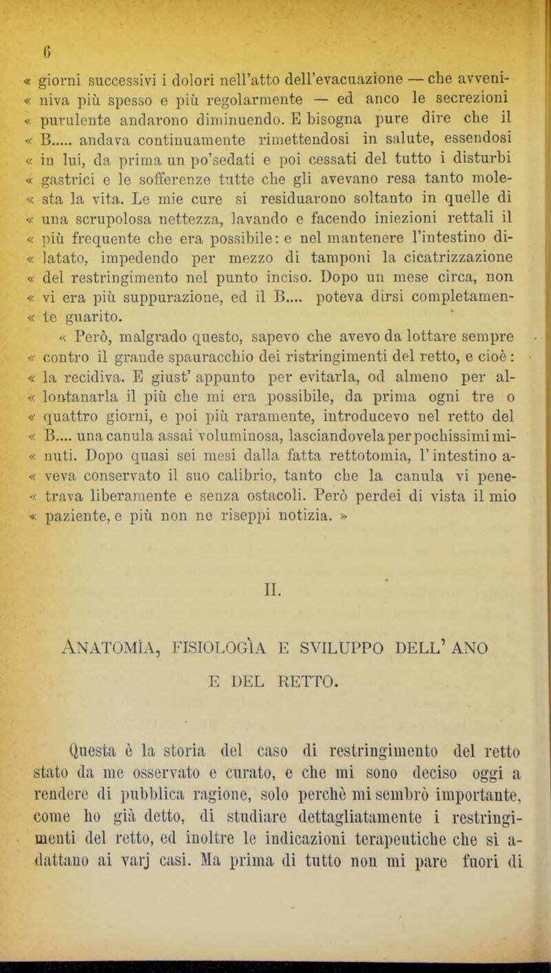 G « giorni successivi i dolori nell'atto dell'evacuazione — che avveni- « niva più spesso e più regolarmente — ed anco le secrezioni « purulente andarono diminuendo. E bisogna pure dire che il « B andava continuamente rimettendosi in salute, essendosi « in lui, da prima un po'sedati e poi cessati del tutto i disturbi « gastrici e le sofferenze tutte che gli avevano resa tanto mole- « sta la vita. Le mie cure si residuarono soltanto in quelle di « una scrupolosa nettezza, lavando e facendo iniezioni rettali il « più frequente che era possibile: e nel mantenere l'intestino di- « latato, impedendo per mezzo di tamponi la cicatrizzazione « del restringimento nel punto inciso. Dopo un mese circa, non « vi era più suppurazione, ed il B.... poteva dirsi completamen- « te guarito. «< Però, malgrado questo, sapevo che avevo da lottare sempre « contro il grande spauracchio dei ristringimenti del retto, e cioè : • « la recidiva. E giust' appunto per evitarla, od almeno per al- « lontanarla il più che mi era possibile, da prima ogni tre o « quattro giorni, e poi più raramente, introducevo nel retto del « B,... unacanula assai voluminosa, lasciandovela per pochissimi mi- « nuti. Dopo quasi sei mesi dalla fatta rettotomia, l'intestino a- « veva conservato il suo calibrio, tanto che la canula vi pene- « trava liberamente e senza ostacoli. Però perdei di vista il mio « paziente, e più non no riseppi notizia. » IL Anatomìa, fisiologìa e sviluppo dell' ano e del retto. Questa ò la storia del caso di restringimento del retto stato da me osservato e curato, e che mi sono deciso oggi a rendere di pubblica ragione, solo perchè mi sembrò importante, come ho già detto, di studiare dettagliatamente 1 restringi- menti del retto, ed inoltre le indicazioni terapeutiche che si a-