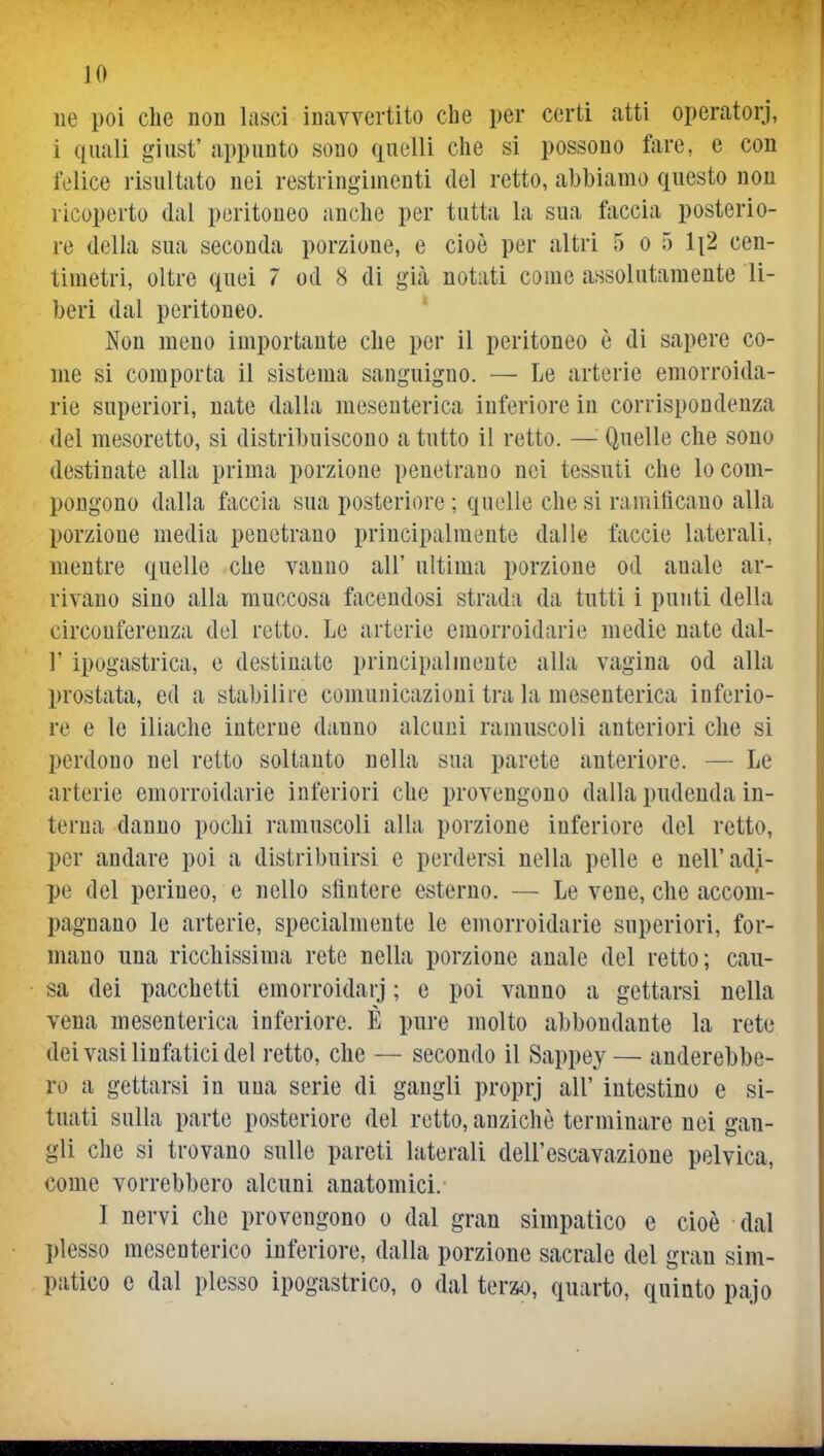 ue poi elle non lasci inavvertito che per certi atti operatorj, i quali giust' appunto sono quelli che si possono ftire, e con felice risultato nei restringimenti del retto, abbiamo questo non ricoperto dal peritoneo anche per tutta la sua faccia posterio- re della sua seconda porzione, e cioè per altri 5 o 5 li2 cen- timetri, oltre quei 7 od 8 di già notati come assolutamente li- beri dal peritoneo. Non meno importante clie per il peritoneo è di sapere co- me si comporta il sistema sanguigno. — Le arterie emorroida- rie superiori, nate dalla mesenterica inferiore in corrispondenza del mesoretto, si distribuiscono a tutto il retto. — Quelle che sono destinate alla prima porzione penetrano nei tessuti che lo com- pongono dalla faccia sua posteriore ; quelle che si ramificano alla porzione media penetrano principalmente dalle faccie laterali, mentre quelle che vanno all' ultima porzione od anale ar- rivano sino alla rauccosa facendosi strada da tutti i punti della circonferenza del retto. Le arterie emorroidarie medie nate dal- l' ipogastrica, e destinate principalmente alla vagina od alla prostata, ed a stabilire comunicazioni tra la mesenterica inferio- re e le iliache interue danno alcuni ramuscoli anteriori che si perdono nel retto soltanto nella sua parete anteriore. — Le arterie emorroidarie inferiori che provengono dalla pudenda in- terna danno pochi ramuscoli alla porzione inferiore del retto, per andare poi a distribuirsi e perdersi nella pelle e nell'adi- pe del perineo, e nello sfintere esterno. — Le vene, che accom- pagnano le arterie, specialmente le euìorroidarie superiori, for- mano una ricchissima rete nella porzione anale del retto; cau- sa dei pacchetti emorroidarj ; e poi vanno a gettarsi nella vena mesenterica inferiore. È pure molto abbondante la rete dei vasi linfatici del retto, che — secondo il Sappey — anderebbe- ro a gettarsi in una serie di gangli proprj all' intestino e si- tuati sulla parte posteriore del retto, anziché terminare nei gan- gli che si trovano sulle pareti laterali dell'escavazioue pelvica, come vorrebbero alcuni anatomici. I nervi che provengono o dal gran simpatico e cioè dal plesso mesenterico inferiore, dalla porzione sacrale del gran sim- patico e dal plesso ipogastrico, o dal terzo, quarto, quinto pajo