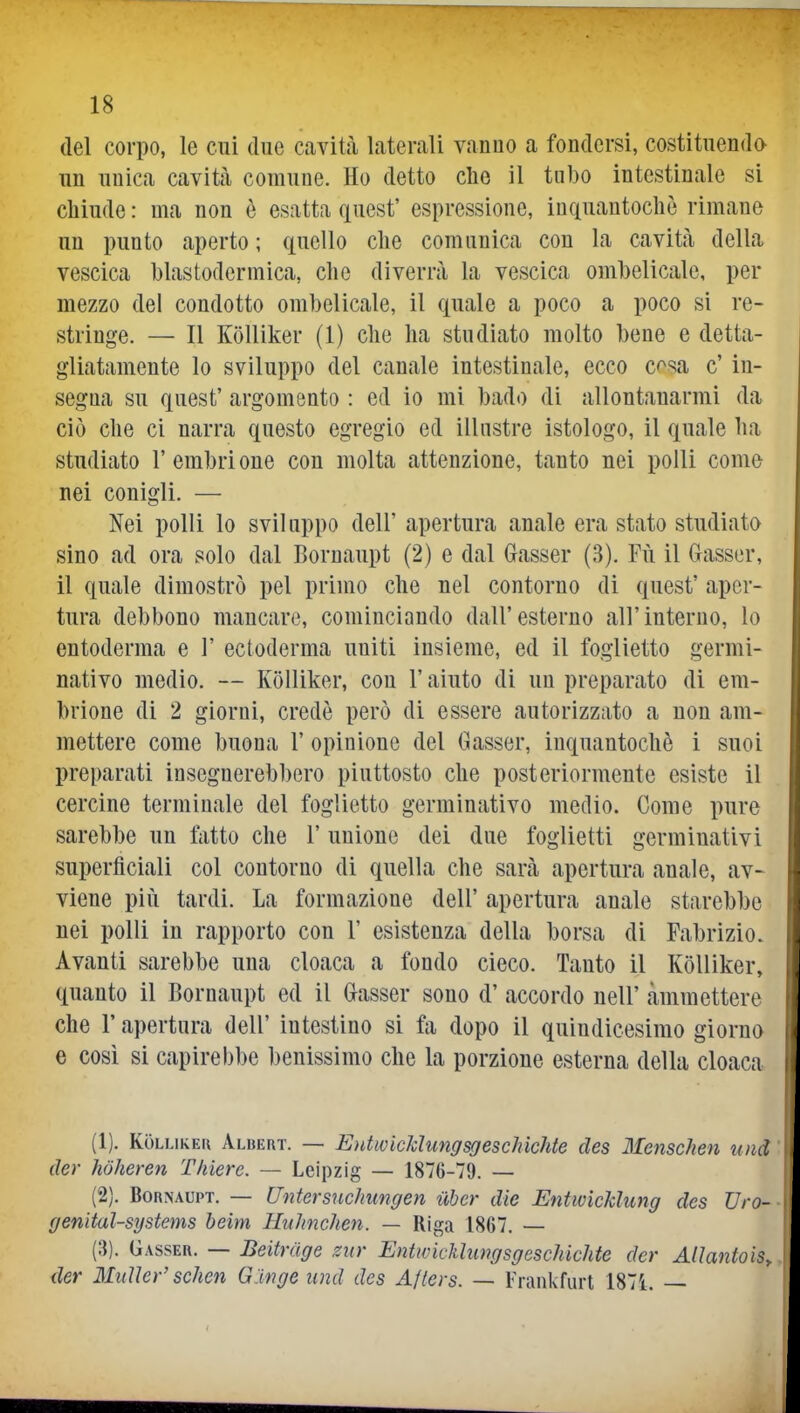 del corpo, le cui due cavità laterali vanno a fondersi, costituendo un unica cavità comune. Ho detto elio il tnbo intestinale si chiude : ma non è esatta quest' espressione, inquantochè rimane un punto aperto ; quello die comunica con la cavità della vescica blastodermica, che diverrà la vescica ombelicale, per mezzo del condotto ombelicale, il quale a poco a poco si re- stringe. — Il Kolliker (1) clie ha studiato molto bene e detta- gliatamente lo sviluppo del canale intestinale, ecco cosa c' in- segna su quest' argomento : ed io mi bado di allontanarmi da ciò che ci narra questo egregio ed illustre istologo, il quale ha studiato l'embrione con molta attenzione, tanto nei polli come nei conigli. — Nei polli lo sviluppo dell' apertura anale era stato studiato sino ad ora solo dal Bornaupt (2) e dal Gasser (3). Fù il Gasser, il quale dimostrò pel primo che nel contorno di quest' aper- tura debbono mancare, cominciando dall'esterno all'interno, lo entoderma e 1' ectoderma uniti insieme, ed il foglietto germi- nativo medio. — Kolliker, con l'aiuto di un preparato di em- brione di 2 giorni, credè però di essere autorizzato a non am- mettere come buona 1' opinione del Gasser, inquantochè i suoi preparati insegnerebbero piuttosto che posteriormente esiste il cercine terminale del foglietto germinativo medio. Come pure sarebbe un Mio che l'unione dei due foglietti germinativi superficiali col contorno di quella che sarà apertura anale, av- viene più tardi. La formazione dell' apertura anale starebbe nei polli in rapporto con 1' esistenza della borsa di Fabrizio. Avanti sarebbe una cloaca a fondo cieco. Tanto il Kolliker, quanto il Bornaupt ed il Gasser sono d' accordo nell' ammettere che r apertura dell' intestino si fa dopo il quindicesimo giorno e così si capirebbe benissimo che la porzione esterna della cloaca (1) . Kolliker Albert. — EntwicMungsgeschichte des Menschen und der hòheren Tliiere. — Leipzig — 1876-79. — (2) . Bornaupt. — (Intersuchungen uber die EntwìcUung des TJro- genital-systems beim Hxilmchen. — Riga 1867. — (3) . Gasser. — Beitrage sur Entwkkhingsgeschichte der Atìantois., der MitUer' scimi G 'inge und des Afters. — Frankfurt 1871. —