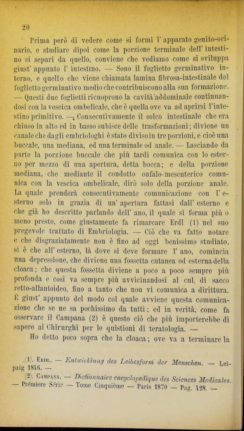 rriiiia però di vedere come si formi 1' apparato genito-ori- uario, c studiare dipoi come la porzione terminale dell' intesti- no si separi da qnello, conviene che vediamo come si sviluppa giust' appunto 1' intestino. — Sono il foglietto germinativo in- terno, e ciuello che viene chiamata lamina fihrosa-intestinale del foglietto germinativo medio che contribuiscono alla sua formazione. — Questi due foglietti ricuoprono la cavità'addominale continuan- dosi con la vescica ombelicale, che è quella ove va ad aprirsi l'inte- stino primitivo. — Consecutivamente il solco intestinale che era chiuso in alto ed in basso subisce delle trasformazioni; diviene un canale che dagli embriologhi è stato diviso in tre porzioni, e cioè una buccale, una mediana, ed una terminale od anale. — Lasciando da parte la porzione buccale che piii tardi comunica con lo ester- Jio per mezzo di una apertura, detta bocca; e della porzione mediana, che mediante il condotto onfalo-meseuterico comu- nica con la vescica ombelicale, dirò solo della porzione anale. La quale prenderà consecutivamente comunicazione con V e- sterno solo in grazia di un' apertura fattasi dall' esterno e che già ho descritto parlando dell' ano, il quale si forma più o meno presto, come giustamente fa rimarcare Erdl (1) nel suo pregevole trattato di Embriologia. — Ciò che va fatto notare e che disgraziatamente non è tino ad oggi benissimo studiato, si è che all' esterno, là dove si deve formare 1' ano, comincia una depressione, che diviene una fossetta cutanea od esterna del la cloaca; che questa fossetta diviene a poco a poco sempre più profonda e così va sempre più avvicinandosi al cui di sacco rctto-allantoideo, fino a tanto che non vi comunica a dirittura. È giust' appunto del modo col quale avviene questa comunica- zione che se ne sa pochissimo da tutti ; ed in verità, come fa osservare il Campana (2) è questo ciò che più importerebbe di sapere ai Chirurghi per le quistioni di teratologia. — Ho detto poco sopra che la cloaca ; ove va a terminare la (1) . EitDL. — Entivicldung des Leibesfonn der Menschen — Lei- pzig 18i6. — (2) . Campana. - Dìdionnairc enci/clopedique des Sciences Medicaìes — Premiere SL^rie — Tome Ciiiquiòmc — Paris 1870 — Pa?. 428. —