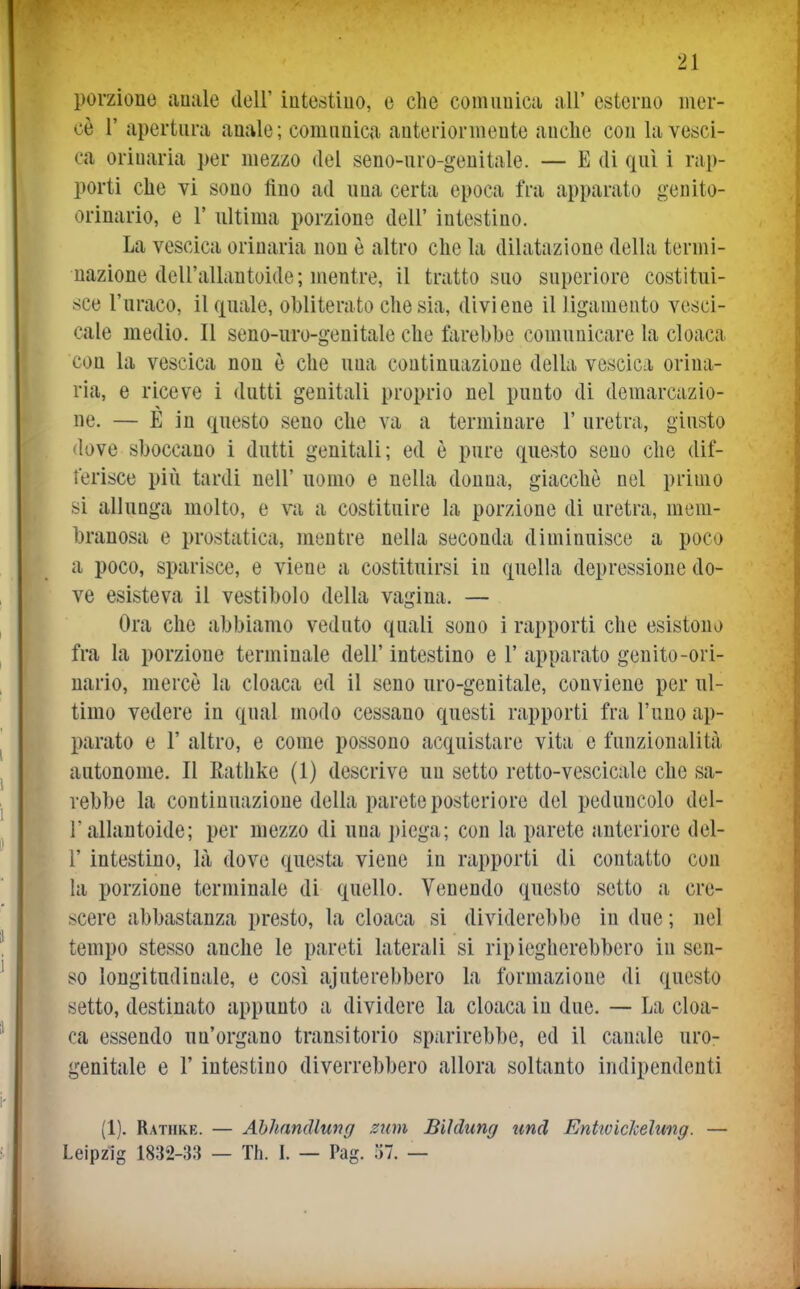 porzione auale doU' iutestiuo, e che comunica all' esterno mer- cè r apertura anale ; comunica anteriormente anche con la vesci- ca orinarla per mezzo del seno-uro-genitale. — E di qui i rap- porti che vi sono fino ad una certa epoca fra apparato genito- orinario, e 1' ultima porzione dell' intestino. La vescica orinarla non è altro che la dilatazione della termi- nazione dell'allan tolde; mentre, il tratto suo superiore costitui- sce l'uraco, il quale, obliterato che sia, diviene il ligamento vesci- cale medio. Il seno-uro-genitale che farebbe comunicare la cloaca con la vescica non è che una continuazione della vescica orina- rla, e riceve i dutti genitali proprio nel punto di demarcazio- ne. — È in questo seno che va a terminare 1' uretra, giusto dove sboccano i dutti genitali; ed è pure questo seno che dif- ferisce più tardi nell' uomo e nella donna, giacche nel primo si allunga molto, e va a costituire la porzione di uretra, mem- branosa e prostatica, mentre nella seconda diminuisce a poco a poco, sparisce, e viene a costituirsi in quella depressione do- ve esisteva il vestibolo della vagina. — Ora che abbiamo veduto quali sono i rapporti che esistono) fra la porzione terminale dell' intestino e 1' apparato genito-ori- nario, mercè la cloaca ed il seno uro-genitale, conviene per ul- timo vedere in qual modo cessano questi rapporti fra l'uno ap- parato e r altro, e come possono acquistare vita e funzionalità autonome. Il Rathke (1) descrive un setto retto-vescicale che sa- rebbe la continuazione della parete posteriore del peduncolo del- l'allantoide; per mezzo di una ])iega; con la parete anteriore del- l' intestino, là dove questa viene in rapporti di contatto con la porzione terminale di quello. Venendo questo setto a cre- scere abbastanza presto, la cloaca si dividerebbe in due ; nel tempo stesso anche le pareti laterali si ripiegherebbero in sen- so longitudinale, e così ajuterebbero la formazione di questo setto, destinato appunto a dividere la cloaca in due. — La cloa- ca essendo un'organo transitorio sparirebbe, ed il canale uro- genitale e r intestino diverrebbero allora soltanto indipendenti (1). Rathke. — Ahhandlung zum Biìdimg tmd Entwickelung. — Leipzig 1832-33 — Th. I. — Pag. 37. —