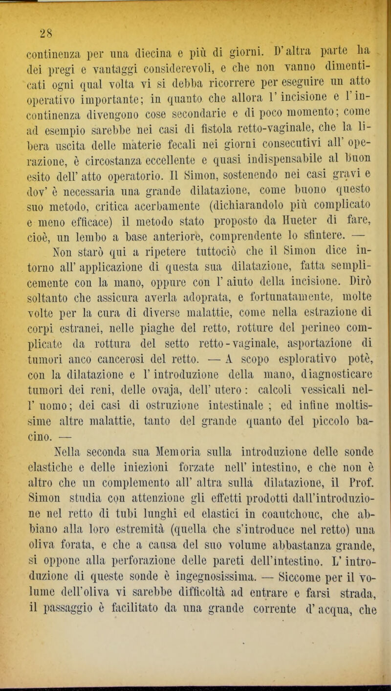 continenza per una diecina e più di giorni. D'altra parte ha dei pregi e vantaggi considerevoli, e che non vanno dimenti- cati ogni qual volta vi si debba ricorrere per eseguire un atto operativo importante; in quanto che allora l'incisione e l'in- continenza divengono cose secondarie e di poco momento; come ad esempio sarebbe nei casi di fistola retto-vaginale, che la li- bera uscita delle materie fecali nei giorni consecutivi all' ope- razione, è circostanza eccellente e quasi indispensabile al buon esito dell' atto operatorio. Il Simon, sostenendo nei casi gravi e dov' è necessaria una grande dilatazione, come buono questo suo metodo, critica acerbamente (dichiarandolo più complicato e meno efficace) il metodo stato proposto da Hueter di fare, cioè, un lembo a base anteriore, comprendente lo sfintere. — Non starò qui a ripetere tuttociò che il Simon dice in- torno all' applicazione di questa sua dilatazione, fatta sempli- cemente con la mano, oppure con 1' aiuto della incisione. Dirò soltanto che assicura averla adoprata, e fortunatamente, molte volte per la cura di diverse malattie, come nella estrazione di corpi estranei, nelle piaghe del retto, rotture del perineo com- plicate da rottura del setto retto - vaginale, asportazione di tumori anco cancerosi del retto. — A scopo esplorativo potè, con la dilatazione e l'introduzione della mano, diagnosticare tumori dei reni, delle ovaja, dell' utero : calcoli vessicali nel- r uomo ; dei casi di ostruzione intestinale ; ed infine moltis- sime altre malattie, tanto del grande quanto del piccolo ba- cino. — Nella seconda sua Memoria sulla introduzione delle sonde elastiche e delle iniezioni forzate nell' intestino, e che non è altro che un complemento all' altra sulla dilatazione, il Prof. Simon studia con attenzione gli effetti prodotti dall'introduzio- ne nel retto di tubi lunghi ed elastici in coautchouc, che ab- biano alla loro estremità (quella che s'introduce nel retto) una oliva forata, e che a causa del suo volume abbastanza grande, si oppone alla perforazione delle pareti dell'intestino. L'intro- duzione di queste sonde è ingegnosissima. — Siccome per il vo- lume dell'oliva vi sarebbe difficoltà ad entrare e farsi strada, il passaggio è facilitato da una grande corrente d' acqua, che