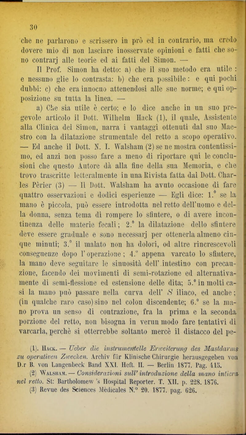 :}0 che ne parhirouo e scrissero in prò ed in contrario, ma credo dovere mio di non lasciare inosservate opinioni e fatti che so- no contrarj alle teorie ed ai fiitti del Simon. — Il Prof. Simon ha detto: a) che il suo metodo era utile : e nessuno glie lo contrasta: h) che era possibile : e qui pochi dubbi: c) che era innocuo attenendosi alle sue norme; e qui op- posizione su tutta la linea. — a) Che sia utile è certo; e lo dice anche in un suo pre- gevole articolo il Dott. Wilhelm Hack (1), il quale, Assistente alla Clinica del Simon, narra i vantaggi ottenuti dal suo Mae- stro con la dilatazione strumentale del retto a scopo operativo. — Ed anche il Dott. N. 1. Walsham (2) se ne mostra contentissi- mo, ed anzi non posso fare a meno di riportare qui le conclu- sioni che questo Autore dà alla fine della sua Memoria, e che trovo trascritte letteralmente in una Rivista fatta dal Dott. Char- les Pèrier (3) — Il Dott. Walsham ha avuto occasione di fare quattro osservazioni e dodici esperienze — Egli dice: 1.° se la mano è piccola, può essere introdotta nel retto dell'uomo e del- la donna, senza tema di rompere lo stìntere, o di avere incon- tinenza delle materie fecali; 2. la dilatazione dello sfintere deve essere graduale e sono necessari per ottenerla almeno cin- que minuti; 3. il malato non ha dolori, od altre rincrescevoli consegneuze dopo l'operazione; 4. appena varcato lo sfintere, la mano deve seguitare le sinuosità dell'.intestino con precau- zione, facendo dei movimenti di semi-rotazione ed alternativa- mente di semi-flessione ed estensione delle dita; 5. in molti ca- si la mano può passare nella curva dell' S iliaco, ed anche ; (in qualche raro caso) sino nel colon discendente; 6.^ se la ma- no prova un senso di contrazione, fra la prima e la seconda porzione del retto, non bisogna in verun modo fare tentativi di varcarla, perchè si otterrebbe soltanto mercè il distacco del pe- (1) . Hack.. — Ucber die instrumetrtelle Ertceiterung des Mastdarms zu operativen Zwecken. Archiv fiir Klinische Chirurgie lierausgegeben voii D.r B. von Langenbeck Band XXI. Heft. H. — Berlin 1877. Pag. 415. (2) W.\Lsn.\M. — Conskìerasioni suW introduzione della mano intkm nel retto. Si: Bartholoraew s Hospital Reporter. T. XH. p. 228. 1876. (;{) Revue des Sciences .Mèdicales 20. 1877. pag. G2I). Li