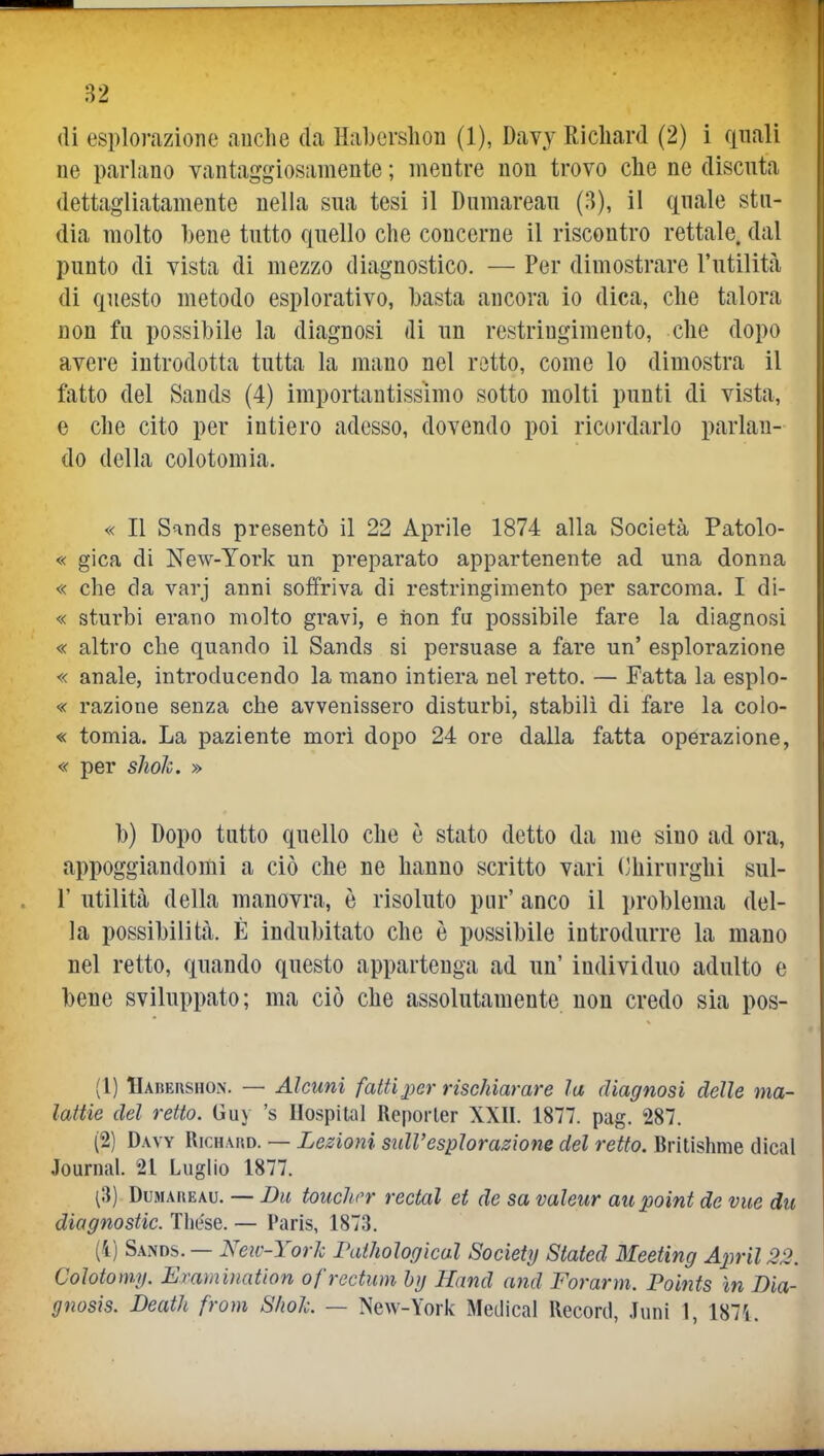 (li esplorazione auche da Habcrshon (1), Davy Richard (2) i quali ne parlano vantaggiosamente ; mentre non trovo che ne discuta dettagliatamente nella sua tesi il Dumareau (3), il quale stu- dia molto hene tutto quello clie concerne il riscontro rettale, dal punto di vista di mezzo diagnostico. — Per dimostrare l'utilità di questo metodo esplorativo, hasta ancora io dica, che talora non fu possibile la diagnosi di un restringimento, che dopo avere introdotta tutta la mano nel retto, come lo dimostra il fatto del Sands (4) importantissimo sotto molti punti di vista, e che cito per intiero adesso, dovendo poi ricordarlo parlan- do della colotomia. « Il Sands presentò il 22 Aprile 1874 alla Società Patolo- « gica di New-York un preparato appartenente ad una donna « che da varj anni soffriva di restringimento per sarcoma. I di- « sturbi erano molto gravi, e iion fu possibile fare la diagnosi « altro che quando il Sands si persuase a fare un' esplorazione « anale, introducendo la mano intiera nel retto. — Fatta la esplo- « razione senza che avvenissero disturbi, stabilì di fare la colo- « tomia. La paziente mori dopo 24 ore dalla fatta operazione, « per slioh. » b) Dopo tutto quello che è stato detto da me sino ad ora, appoggiandomi a ciò che ne hanno scritto vari (Chirurghi sul- 1' utilità della manovra, è risoluto pur' anco il problema del- la possibilità. È indubitato che è possibile introdurre la mano nel retto, quando questo appartenga ad un' individuo adulto e beue sviluppato; ma ciò che assolutamente non credo sia pos- (1) Habershon. — Alcuni fatti j)er rischiarare la diagnosi delle ma- lattie del retto. Guy 's Hospital Reporler XXII. 1877. pag. 287. (2) Davy RicnAno. — Lezioni sidVesplorazione del retto. Britishme dìcal Journal. 21 Luglio 1877. (8) Dumareau. — Du touchor rectal et de sa valeur aupoint de vite du diagnostic. Tliese. — Paris, 1873. (1) Sands. — New-YorJc Pathologìcal Society Stated Meeting Aprii 22. Colotomy. Eramination ofrectum hg Hand and Forami. Points in Dia- gnosìs. Death from S/ioL — New-York Medicai Record, .Inni 1, 187L